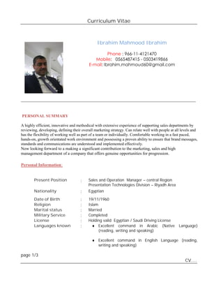 Curriculum Vitae
Ibrahim Mahmood Ibrahim
Phone : 966-11-4121470
Mobile: 0565487415 - 0503419866
E-mail: Ibrahim.mahmoud60@gmail.com
________________________________________________________________________________________
PERSONAL SUMMARY
A highly efficient, innovative and methodical with extensive experience of supporting sales departments by
reviewing, developing, defining their overall marketing strategy. Can relate well with people at all levels and
has the flexibility of working well as part of a team or individually. Comfortable working in a fast paced,
hands-on, growth orientated work environment and possessing a proven ability to ensure that brand messages,
standards and communications are understood and implemented effectively.
Now looking forward to a making a significant contribution to the marketing, sales and high
management department of a company that offers genuine opportunities for progression.
Personal Information:
Present Position : Sales and Operation Manager – central Region
Presentation Technologies Division – Riyadh Area
Nationality : Egyptian
Date of Birth : 19/11/1960
Religion : Islam
Marital status : Married
Military Service : Completed
License : Holding valid Egyptian / Saudi Driving License
Languages known :  Excellent command in Arabic (Native Language)
(reading, writing and speaking)
 Excellent command in English Language (reading,
writing and speaking)
page 1/3
CV….
 