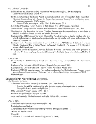 10
Old Dominion University:
Nominated for the American Society Biochemistry Molecular Biology (ASBMB) Exemplary
Contributions to Education Award, 2013
Invited to participate on the Halifax Project–an international task force of researchers that is focused on
“A Broad-Spectrum Integrative Design for Cancer Prevention and Therapy” with emphasis on tumor
cell replicative immortality, 2012 - present
Attended 2-day workshop in Halifax, Nova Scotia, August, 2013
Selected as Outstanding Faculty Member in the February 2012 ODU Graduate Newsletter
Nominated for College of Health Sciences Hirschfeld Award for Faculty Excellence, April, 2011
Nominated for Old Dominion University Tonelson Faculty Award for commitment to excellence in
research, scholarly activities, teaching and service, February, 2011
Recipient of the Old Dominion University Shining Star Award (presented to faculty members who have
helped students succeed academically, professionally and personally both inside and outside of the
classroom), January, 2011
Participant in the American Association of University Women (AAUW) Research Delegation to Cuba:
“Gender Equity and Role of Cuban Women in Society”, October 30 - November 4, 2010 (One of 45
women asked to participate)
Co-Recipient of the “Excellence Award in Molecular Medicine” for abstract and poster presented at
Molecular Medicine: Applying Current and Emerging Technologies Symposium, Orlando, FL. March
2008
Prior to ODU:
Nominated for the 2004 Irvin Korr Basic Science Research Award, American Osteopathic Association,
2004
Recipient of the University of Health Sciences Research Support Award, 2002
Recipient of the University of Health Sciences Faculty Publication Award, 2002
Recipient of $10,000 Incentive Award (top application) from the Soy Health Research Program for pre-
proposal research study entitled “Cancer preventive effects of genistein on prostate cancer” 2001
Phi Beta Kappa
MEMBERSHIP IN PROFESSIONAL SOCIETIES:
Old Dominion University:
American Association of University Women (AAUW) (2000-present)
Selected for AAUW Insiders—those who demonstrate exceptional dedication to breaking
through barriers for women and girls (2011)
ODU University Women’s Caucus (2006 - 2013)
Biomedical Engineering Society (2011-2013)
American Society for Biochemistry and Molecular Biology (2011-present)
Prior to ODU:
American Association for Cancer Research (AACR)
Radiation Research Society
American Society for Pharmacology and Experimental Therapeutics (ASPET)
Women in Cancer Research
Sigma Xi
Association of Medical School Pharmacology Chairs (AMSPC)
 