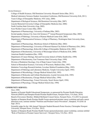 13
Invited Seminars:
College of Health Sciences, Old Dominion University–Research Series (Mar, 2011)
Medical Laboratory Sciences Student Association Conference, Old Dominion University (Feb, 2011)
Touro College of Osteopathic Medicine, NYC (July, 2008)
Department of Biological Sciences, Old Dominion University (Mar, 2007)
Lincoln Memorial University College of Osteopathic Medicine (Jan, 2006)
North Carolina State University (Aug, 2005)
Feist-Weiller Cancer Center (Mar, 2003)
Department of Pharmacology, University of Indiana (Mar, 2003)
Invited speaker, Kansas City Area Life Sciences 2nd
Annual Research Symposium (Mar, 2003)
Department of Pathology, University of Kansas Medical Center (Feb, 2003)
Department of Pharmaceutical Sciences, College of Pharmacy, Washington State University (June,
2002)
Department of Pharmacology, Morehouse School of Medicine (Mar, 2002)
Department of Pharmacology, University of Missouri-Kansas City School of Pharmacy (Oct, 2001)
Department of Pharmacology, Kirksville College of Osteopathic Medicine (Feb, 2001)
Department of Biochemistry, University of Mississippi School of Medicine (Feb, 2000)
American Health Foundation (Dec, 1999)
Department of Cancer Biology, Harvard University School of Public Health (Oct, 1999)
Department of Biochemistry, East Tennessee State University (Sept, 1999)
Division of Radiation Oncology, City of Hope Cancer Center (July, 1998)
School of Biomedical Sciences, University of Wisconsin, Madison (Dec, 1997)
Inhalation Toxicology Research Institute, Lovelace Medical Foundation (May, 1995)
Department of Pathology and Laboratory Medicine, Temple University (April, 1995)
Department of Microbiology, Chicago Medical School (Feb, 1995)
Department of Molecular and Cellular Biochemistry, Loyola University (Feb, 1995)
Department of Biochemistry, Chicago Medical School (Dec, 1994)
Department of Pharmacology, Yonsei University, Seoul, Korea (April, 1994)
Department of Physiology, Chicago Medical School (Jan, 1994)
COMMUNITY SERVICE:
Since 2006:
Speaker at Prostate Health Educational Symposium, co-sponsored by Prostate Health Education
Network (PHEN) and Hampton Roads Prostate Health Forum, Newport News, VA (June, 2014)
Board of Governors Member, Mildred McDaniel Concert Series, Newport News, VA (2013 to present)
Speaker at Hampton Roads Prostate Health Forum-sponsored prostate cancer workshop and early cancer
detection event, seminar entitled “Nutrition and Prostate Cancer Prevention”, Hampton, VA (Feb. &
Sept. 2013)
Scientific judge for the 14th Annual Tidewater Student Research Poster Session, Christopher Newport
University, Newport News, VA (Nov. 2012)
Speaker at Hampton Roads Prostate Health Forum-sponsored prostate cancer workshop, seminar entitled
“Role of Nutrition in Prostate Cancer Survivors”, Newport News, VA (Nov. 2012)
 