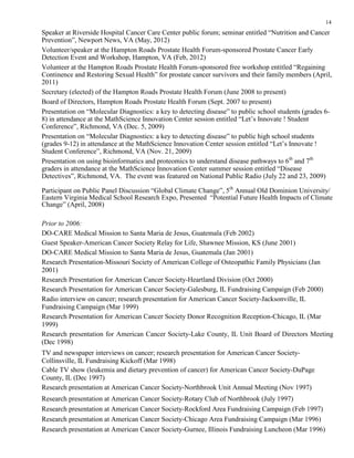 14
Speaker at Riverside Hospital Cancer Care Center public forum; seminar entitled “Nutrition and Cancer
Prevention”, Newport News, VA (May, 2012)
Volunteer/speaker at the Hampton Roads Prostate Health Forum-sponsored Prostate Cancer Early
Detection Event and Workshop, Hampton, VA (Feb, 2012)
Volunteer at the Hampton Roads Prostate Health Forum-sponsored free workshop entitled “Regaining
Continence and Restoring Sexual Health” for prostate cancer survivors and their family members (April,
2011)
Secretary (elected) of the Hampton Roads Prostate Health Forum (June 2008 to present)
Board of Directors, Hampton Roads Prostate Health Forum (Sept. 2007 to present)
Presentation on “Molecular Diagnostics: a key to detecting disease” to public school students (grades 6-
8) in attendance at the MathScience Innovation Center session entitled “Let’s Innovate ! Student
Conference”, Richmond, VA (Dec. 5, 2009)
Presentation on “Molecular Diagnostics: a key to detecting disease” to public high school students
(grades 9-12) in attendance at the MathScience Innovation Center session entitled “Let’s Innovate !
Student Conference”, Richmond, VA (Nov. 21, 2009)
Presentation on using bioinformatics and proteomics to understand disease pathways to 6th
and 7th
graders in attendance at the MathScience Innovation Center summer session entitled “Disease
Detectives”, Richmond, VA. The event was featured on National Public Radio (July 22 and 23, 2009)
Participant on Public Panel Discussion “Global Climate Change”, 5th
Annual Old Dominion University/
Eastern Virginia Medical School Research Expo, Presented “Potential Future Health Impacts of Climate
Change” (April, 2008)
Prior to 2006:
DO-CARE Medical Mission to Santa Maria de Jesus, Guatemala (Feb 2002)
Guest Speaker-American Cancer Society Relay for Life, Shawnee Mission, KS (June 2001)
DO-CARE Medical Mission to Santa Maria de Jesus, Guatemala (Jan 2001)
Research Presentation-Missouri Society of American College of Osteopathic Family Physicians (Jan
2001)
Research Presentation for American Cancer Society-Heartland Division (Oct 2000)
Research Presentation for American Cancer Society-Galesburg, IL Fundraising Campaign (Feb 2000)
Radio interview on cancer; research presentation for American Cancer Society-Jacksonville, IL
Fundraising Campaign (Mar 1999)
Research Presentation for American Cancer Society Donor Recognition Reception-Chicago, IL (Mar
1999)
Research presentation for American Cancer Society-Lake County, IL Unit Board of Directors Meeting
(Dec 1998)
TV and newspaper interviews on cancer; research presentation for American Cancer Society-
Collinsville, IL Fundraising Kickoff (Mar 1998)
Cable TV show (leukemia and dietary prevention of cancer) for American Cancer Society-DuPage
County, IL (Dec 1997)
Research presentation at American Cancer Society-Northbrook Unit Annual Meeting (Nov 1997)
Research presentation at American Cancer Society-Rotary Club of Northbrook (July 1997)
Research presentation at American Cancer Society-Rockford Area Fundraising Campaign (Feb 1997)
Research presentation at American Cancer Society-Chicago Area Fundraising Campaign (Mar 1996)
Research presentation at American Cancer Society-Gurnee, Illinois Fundraising Luncheon (Mar 1996)
 