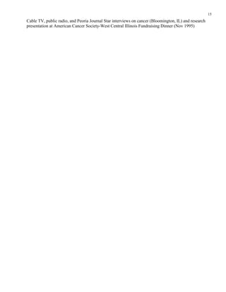 15
Cable TV, public radio, and Peoria Journal Star interviews on cancer (Bloomington, IL) and research
presentation at American Cancer Society-West Central Illinois Fundraising Dinner (Nov 1995)
 