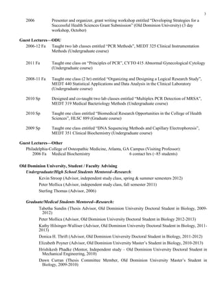 3
2006 Presenter and organizer, grant writing workshop entitled “Developing Strategies for a
Successful Health Sciences Grant Submission” (Old Dominion University) (3 day
workshop, October)
Guest Lectures—ODU
2006-12 Fa Taught two lab classes entitled “PCR Methods”, MEDT 325 Clinical Instrumentation
Methods (Undergraduate course)
2011 Fa Taught one class on “Principles of PCR”, CYTO 415 Abnormal Gynecological Cytology
(Undergraduate course)
2008-11 Fa Taught one class (2 hr) entitled “Organizing and Designing a Logical Research Study”,
MEDT 440 Statistical Applications and Data Analysis in the Clinical Laboratory
(Undergraduate course)
2010 Sp Designed and co-taught two lab classes entitled “Multiplex PCR Detection of MRSA”,
MEDT 319 Medical Bacteriology Methods (Undergraduate course)
2010 Sp Taught one class entitled “Biomedical Research Opportunities in the College of Health
Sciences”, HLSC 889 (Graduate course)
2009 Sp Taught one class entitled “DNA Sequencing Methods and Capillary Electrophoresis”,
MEDT 351 Clinical Biochemistry (Undergraduate course)
Guest Lectures—Other
Philadelphia-College of Osteopathic Medicine, Atlanta, GA Campus (Visiting Professor):
2006 Fa Medical Biochemistry 6 contact hrs (~85 students)
Old Dominion University, Student / Faculty Advising
Undergraduate/High School Students Mentored--Research:
Kevin Stroop (Advisor, independent study class, spring & summer semesters 2012)
Peter Mollica (Advisor, independent study class, fall semester 2011)
Sterling Thomas (Advisor, 2006)
Graduate/Medical Students Mentored--Research:
Tabetha Sundin (Thesis Advisor, Old Dominion University Doctoral Student in Biology, 2009-
2012)
Peter Mollica (Advisor, Old Dominion University Doctoral Student in Biology 2012-2013)
Kathy Hilsinger-Walliser (Advisor, Old Dominion University Doctoral Student in Biology, 2011-
2013)
Donica H. Thrift (Advisor, Old Dominion University Doctoral Student in Biology, 2011-2012)
Elizabeth Poyner (Advisor, Old Dominion University Master’s Student in Biology, 2010-2013)
Hrishikesh Phadke (Mentor, Independent study – Old Dominion University Doctoral Student in
Mechanical Engineering, 2010)
Dawn Curran (Thesis Committee Member, Old Dominion University Master’s Student in
Biology, 2009-2010)
 