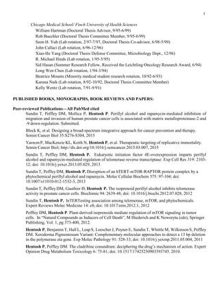 5
Chicago Medical School/ Finch University of Health Sciences
William Hartman (Doctoral Thesis Advisor, 9/95-6/99)
Rob Buechler (Doctoral Thesis Committee Member, 9/95-6/99)
Seon H. Yuh (Lab rotation, 2/97-7/97, Doctoral Thesis Co-advisor, 6/98-5/99)
John Callaci (Lab rotation, 6/96-12/96)
Xiao-He Yang (Doctoral Thesis Defense Committee, Microbiology Dept., 12/96)
R. Michael Hinds (Lab rotation, 1/95-5/95)
Sid Hasan (Summer Research Fellow, Received the Leichtling Oncology Research Award, 6/94)
Long Wen Chen (Lab rotation, 1/94-3/94)
Beatrice Mounts (Minority medical student research rotation, 10/92-6/93)
Karuna Naik (Lab rotation, 8/92-10/92, Doctoral Thesis Committee Member)
Kelly Wentz (Lab rotation, 7/91-9/91)
PUBLISHED BOOKS, MONOGRAPHS, BOOK REVIEWS AND PAPERS:
Peer-reviewed Publications—All PubMed cited
Sundin T, Peffley DM, Mollica P, Hentosh P. Perillyl alcohol and rapamycin-mediated inhibition of
migration and invasion of human prostate cancer cells is associated with matrix metalloproteinase-2 and
-9 down-regulation. Submitted.
Block K, et al. Designing a broad-spectrum integrative approach for cancer prevention and therapy.
Semin Cancer Biol 35:S276-S304, 2015
Yaswen P, MacKenzie KL, Keith N, Hentosh P, et al. Therapeutic targeting of replicative immortality.
Semin Cancer Biol; http://dx.doi.org/10.1016/j.semcancer.2015.03.007, 2015
Sundin T, Peffley DM, Hentosh P. Eukaryotic initiation factor 4E-overexpression imparts perillyl
alcohol and rapamycin-mediated regulation of telomerase reverse transcriptase. Exp Cell Res 319: 2103-
12; doi: 10.1016/j.yexcr.2013.05.029, 2013
Sundin T, PeffleyDM, Hentosh P. Disruption of an hTERT-mTOR-RAPTOR protein complex by a
phytochemical perillyl alcohol and rapamycin. Molec Cellular Biochem 375: 97-104; doi:
10.1007/s11010-012-1532-3, 2013
Sundin T, PeffleyDM, Gauthier D, Hentosh P. The isoprenoid perillyl alcohol inhibits telomerase
activity in prostate cancer cells. Biochimie 94: 2639-48; doi: 10.1016/j.biochi.2012.07.028, 2012
Sundin T, Hentosh P. InTERTesting association among telomerase, mTOR, and phytochemicals.
Expert Reviews Molec Medicine 14: e8; doi: 10.1017/erm.2012.1, 2012
Peffley DM, Hentosh P. Plant-derived isoprenoids mediate regulation of mTOR signaling in tumor
cells. In “Natural Compounds as Inducers of Cell Death”, M Diederich and K Noworyta (eds), Springer
Publishing, Vol. 1, pg 373-400, 2012.
Hentosh P, Benjamin T, Hall L, Leap S, Loescher J, Poyner E, Sundin T, Whittle M, Wilkinson S, Peffley
DM. Xeroderma Pigmentosum Variant: Complementary molecular approaches to detect a 13 bp deletion
in the polymerase eta gene. Exp Molec Pathology 91: 528-33; doi: 10.1016/j.yexmp.2011.05.004, 2011
Hentosh P, Peffley DM. The cladribine conundrum: deciphering the drug’s mechanism of action. Expert
Opinion Drug Metabolism Toxicology 6: 75-81; doi: 10.1517/17425250903393745, 2010.
 