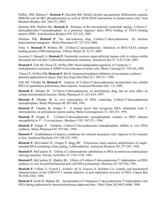 6
Peffley, DM, Sharma C, Hentosh P, Buechler RD. Perillyl alcohol and genistein differentially regulate
PKB/Akt and 4E-BP1 phosphorylation as well as eIF4E/eIF4G interactions in human tumor cells. Arch
Biochem Biophys 465: 266-273, 2007.
Hartman WR, Walters DE, Hentosh P. Presence of the anti-leukemic nucleotide analog, 2-chloro-2'-
deoxyadenosine-5'-monophosphate, in a promoter sequence alters DNA binding of TATA binding
protein (TBP). Arch Biochem Biophys 459: 223-232, 2007.
Hartman WR, Hentosh P. The anti-leukemia drug 2-chloro-2’-deoxyadenosine: An intrinsic
transcriptional antagonist. Molec Pharmacol 65: 227-234, 2004.
Foley T, Hentosh P, Walters DE. 2-Chloro-2’-deoxyadenosine: Alteration of DNA:TATA element
binding protein (TBP) interactions. J Molec Model 10: 32-37, 2004.
Lawrenzi J, Bunnell A, Hentosh P. Nucleotide excision repair-deficient human cells in culture exhibit
decreased survival after 2-chlorodeoxyadenosine treatment. Anticancer Res 23: 3141-3146, 2003.
Hentosh P, Yuh SH, Elson CE, Peffley DM. Sterol-independent regulation of 3-hydroxy-3-
methylglutaryl coenzyme A (HMG-CoA) reductase in tumor cells. Molec Carcinog 32: 154-166, 2001.
Elson CE, Peffley DM, Hentosh P, Mo H. Isoprenoid-mediated inhibition of mevalonate synthesis:
potential application to cancer. Proc Soc Exper Biol Med 221: 294-311, 1999.
Yuh SH, Tibudan M, Hentosh P. Analysis of 2-chloro-2'-deoxyadenosine incorporation into cellular
DNA by quantitative polymerase chain reaction. Analytical Biochem 262: 1-8, 1998.
Hentosh P, Tibudan M. 2-Chloro-2'-deoxyadenosine, an antileukemic drug, has an early effect on
cellular mitochondrial function. Molec Pharmacol 51: 613-619, 1997.
Hentosh P, Tibudan M. In vitro transcription of DNA containing 2-chloro-2'-deoxyadenosine
monophosphate. Molec Pharmacol 48: 897-904, 1995.
Hentosh P, Tibudan M, Grippo P. A human factor that recognizes DNA substituted with 2-
chloroadenine, an antileukemic purine analog. Molec Carcinogenesis 13: 245-253, 1995.
Hentosh P, Grippo P. 2-Chloro-2'-deoxyadenosine monophosphate residues in DNA enhance
susceptibility to 3' – 567-571, 1994.
Hentosh P, Grippo P. Template 2-chloro-2'-deoxyadenosine monophosphate inhibits in vitro DNA
synthesis. Molec Pharmacol 45: 955-961, 1994.
Hentosh P. Establishment of hypoxic conditions for cultured monolayer cells: hypoxia in five minutes
or less. Analytical Biochem 210: 249-252, 1993.
Hentosh P, McCastlain JC, Grippo P, Bugg BY. Polymerase chain reaction amplification of single-
stranded DNA containing a base analog, 2-chloroadenine. Analytical Biochem 201:277-281, 1992.
Hentosh P, McCastlain JC. Effects of 2-chloroadenine substitution in DNA on restriction endonuclease
cleavage reactions. Nucleic Acids Res 19: 3143-3148, 1991.
Hentosh P, McCastlain JC, Blakley RL. Effects of 2-chloro-2'-deoxyadenosine 5’ triphosphate on DNA
synthesis in vitro by purified bacterial and viral DNA polymerases. Biochem 30: 547-554, 1991.
Hentosh P, Collins A, Correll L, Fornace AJ Jr, Giaccia A, Waldren CA. Genetic and biochemical
characterization of the CHO-UV-1 mutant defective in post replication recovery of DNA. Cancer Res
50:2356-2362, 1990.
Hentosh P, Koob R, Blakley RL. Incorporation of 2-halogeno-2'-deoxyadenosine 5'-triphosphates into
DNA during replication by human polymerases alpha and beta. J Biol Chem 265:4033-4040, 1990.
 