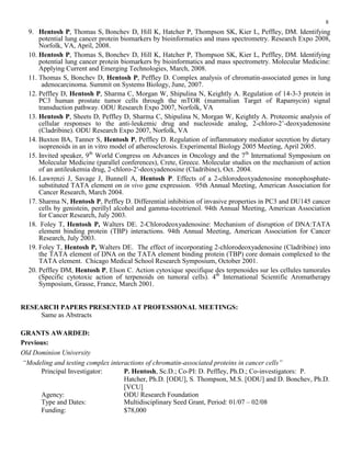 8
9. Hentosh P, Thomas S, Bonchev D, Hill K, Hatcher P, Thompson SK, Kier L, Peffley, DM. Identifying
potential lung cancer protein biomarkers by bioinformatics and mass spectrometry. Research Expo 2008,
Norfolk, VA, April, 2008.
10. Hentosh P, Thomas S, Bonchev D, Hill K, Hatcher P, Thompson SK, Kier L, Peffley, DM. Identifying
potential lung cancer protein biomarkers by bioinformatics and mass spectrometry. Molecular Medicine:
Applying Current and Emerging Technologies, March, 2008.
11. Thomas S, Bonchev D, Hentosh P, Peffley D. Complex analysis of chromatin-associated genes in lung
adenocarcinoma. Summit on Systems Biology, June, 2007.
12. Peffley D, Hentosh P, Sharma C, Morgan W, Shipulina N, Keightly A. Regulation of 14-3-3 protein in
PC3 human prostate tumor cells through the mTOR (mammalian Target of Rapamycin) signal
transduction pathway. ODU Research Expo 2007, Norfolk, VA
13. Hentosh P, Sheets D, Peffley D, Sharma C, Shipulina N, Morgan W, Keightly A. Proteomic analysis of
cellular responses to the anti-leukemic drug and nucleoside analog, 2-chloro-2’-deoxyadenosine
(Cladribine). ODU Research Expo 2007, Norfolk, VA
14. Buxton BA, Tanner S, Hentosh P, Peffley D. Regulation of inflammatory mediator secretion by dietary
isoprenoids in an in vitro model of atherosclerosis. Experimental Biology 2005 Meeting, April 2005.
15. Invited speaker, 9th
World Congress on Advances in Oncology and the 7th
International Symposium on
Molecular Medicine (parallel conferences), Crete, Greece. Molecular studies on the mechanism of action
of an antileukemia drug, 2-chloro-2′-deoxyadenosine (Cladribine), Oct. 2004.
16. Lawrenzi J, Savage J, Bunnell A, Hentosh P. Effects of a 2-chlorodeoxyadenosine monophosphate-
substituted TATA element on in vivo gene expression. 95th Annual Meeting, American Association for
Cancer Research, March 2004.
17. Sharma N, Hentosh P, Peffley D. Differential inhibition of invasive properties in PC3 and DU145 cancer
cells by genistein, perillyl alcohol and gamma-tocotrienol. 94th Annual Meeting, American Association
for Cancer Research, July 2003.
18. Foley T, Hentosh P, Walters DE. 2-Chlorodeoxyadenosine: Mechanism of disruption of DNA:TATA
element binding protein (TBP) interactions. 94th Annual Meeting, American Association for Cancer
Research, July 2003.
19. Foley T, Hentosh P, Walters DE. The effect of incorporating 2-chlorodeoxyadenosine (Cladribine) into
the TATA element of DNA on the TATA element binding protein (TBP) core domain complexed to the
TATA element. Chicago Medical School Research Symposium, October 2001.
20. Peffley DM, Hentosh P, Elson C. Action cytoxique specifique des terpenoides sur les cellules tumorales
(Specific cytotoxic action of terpenoids on tumoral cells). 4th
International Scientific Aromatherapy
Symposium, Grasse, France, March 2001.
RESEARCH PAPERS PRESENTED AT PROFESSIONAL MEETINGS:
Same as Abstracts
GRANTS AWARDED:
Previous:
Old Dominion University
“Modeling and testing complex interactions of chromatin-associated proteins in cancer cells”
Principal Investigator: P. Hentosh, Sc.D.; Co-PI: D. Peffley, Ph.D.; Co-investigators: P.
Hatcher, Ph.D. [ODU], S. Thompson, M.S. [ODU] and D. Bonchev, Ph.D.
[VCU]
Agency: ODU Research Foundation
Type and Dates: Multidisciplinary Seed Grant, Period: 01/07 – 02/08
Funding: $78,000
 