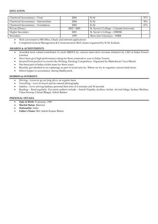 EDUCATION
Chartered Accountancy – Final 2006 ICAI 57%
Chartered Accountancy – Intermediate 2004 ICAI 58%
Chartered Accountancy – Foundation 2002 ICAI 67%
B.Com (Hons.) 2002 – 2005 St. Xavier’s College – Calcutta University
Higher Secondary 2001 St. Xavier’s College – WBHSE
Secondary 1999 Shree Jain Vidyalaya – WBSE
 Well conversant in MS Office, Oracle and internet applications
 Completed General Management & Communication Skill classes organized by ICAI, Kolkata
AWARDS & ACHIEVEMENTS
 Awarded most valued contributor to circle EBIDTA by various innovative revenue initiative by CEO of Indus Towers
Limited
 Have been give high performance rating for three consecutive year in Indus Towers.
 Secured First position in events like Writing, Painting Competition- Organised by Maheshwari Yuva Munch
 Has been part of Indus cricket team for three years.
 Recently got attached to an orphanage as part of social activity. Where we try to organise various fund raiser.
 School topper in accountancy during Madhyamik.
HOBBIES & INTERESTS
 Driving – Loves to go on long drive on regular basis.
 Travelling – Love to travel and do natural photography
 Sudoku – Love solving Sudoku; personal best time of 2 minutes and 34 seconds
 Reading – Read regularly. Favourite authors include – Amish Tripathy, Jeoffary Archer, Arvind Adiga, Sydney Sheldon,
Vikas Swarup, Chetan Bhagat, Ashok Banker.
PERSONAL DETAILS
 Date of Birth: 31 January, 1983
 Marital Status: Married
 Nationality: India
 Father’s Name: Shri Ashok Kumar Bihani
 