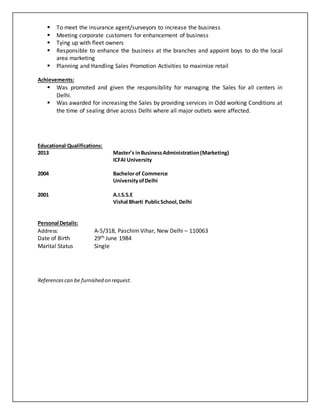  To meet the insurance agent/surveyors to increase the business
 Meeting corporate customers for enhancement of business
 Tying up with fleet owners
 Responsible to enhance the business at the branches and appoint boys to do the local
area marketing
 Planning and Handling Sales Promotion Activities to maximize retail
Achievements:
 Was promoted and given the responsibility for managing the Sales for all centers in
Delhi.
 Was awarded for increasing the Sales by providing services in Odd working Conditions at
the time of sealing drive across Delhi where all major outlets were affected.
Educational Qualifications:
2013 Master’s inBusinessAdministration(Marketing)
ICFAI University
2004 Bachelor of Commerce
UniversityofDelhi
2001 A.I.S.S.E
Vishal Bharti PublicSchool,Delhi
Personal Details:
Address: A-5/318, Paschim Vihar, New Delhi – 110063
Date of Birth 29th June 1984
Marital Status Single
Referencescan be furnished on request.
 