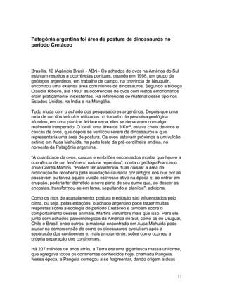 11
Patagônia argentina foi área de postura de dinossauros no
período Cretáceo
Brasília, 10 (Agência Brasil - ABr) - Os achados de ovos na América do Sul
estavam restritos a ocorrências pontuais, quando em 1998, um grupo de
geólogos argentinos, em trabalho de campo, na província de Neuquén,
encontrou uma extensa área com ninhos de dinossauros. Segundo a bióloga
Claudia Ribeiro, até 1980, as ocorrências de ovos com restos embrionários
eram praticamente inexistentes. Há referências de material desse tipo nos
Estados Unidos, na Índia e na Mongólia.
Tudo muda com o achado dos pesquisadores argentinos. Depois que uma
roda de um dos veículos utilizados no trabalho de pesquisa geológica
afundou, em uma planície árida e seca, eles se depararam com algo
realmente inesperado. O local, uma área de 3 Km², estava cheio de ovos e
cascas de ovos, que depois se verificou serem de dinossauros e que
representaria uma área de postura. Os ovos estavam próximos a um vulcão
extinto em Auca Mahuida, na parte leste da pré-cordilheira andina, no
noroeste da Patagônia argentina.
"A quantidade de ovos, cascas e embriões encontrados mostra que houve a
ocorrência de um fenômeno natural repentino", conta o geólogo Francisco
José Corrêa Martins. "Podem ter acontecido duas coisas: a área de
nidificação foi recoberta pela inundação causada por antigos rios que por ali
passavam ou talvez aquele vulcão estivesse ativo na época e, ao entrar em
erupção, poderia ter derretido a neve perto de seu cume que, ao descer as
encostas, transformou-se em lama, sepultando a planície", adiciona.
Como os ritos de acasalamento, postura e eclosão são influenciados pelo
clima, ou seja, pelas estações, o achado argentino pode trazer muitas
respostas sobre a ecologia do período Cretáceo e também sobre o
comportamento desses animais. Martins vislumbra mais que isso. Para ele,
junto com achados paleontológicos da América do Sul, como os do Uruguai,
Chile e Brasil, entre outros, o material encontrado em Auca Mahuida pode
ajudar na compreensão de como os dinossauros evoluíram após a
separação dos continentes e, mais amplamente, sobre como ocorreu a
própria separação dos continentes.
Há 207 milhões de anos atrás, a Terra era uma gigantesca massa uniforme,
que agregava todos os continentes conhecidos hoje, chamada Pangéia.
Nessa época, a Pangéia começou a se fragmentar, dando origem a duas
 