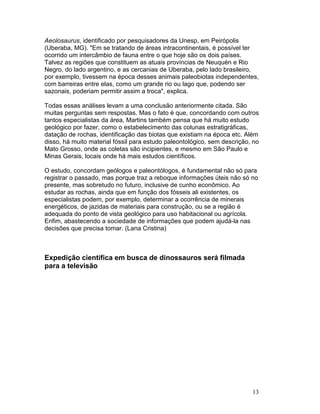 13
Aeolosaurus, identificado por pesquisadores da Unesp, em Peirópolis
(Uberaba, MG). "Em se tratando de áreas intracontinentais, é possível ter
ocorrido um intercâmbio de fauna entre o que hoje são os dois países.
Talvez as regiões que constituem as atuais províncias de Neuquén e Rio
Negro, do lado argentino, e as cercanias de Uberaba, pelo lado brasileiro,
por exemplo, tivessem na época desses animais paleobiotas independentes,
com barreiras entre elas, como um grande rio ou lago que, podendo ser
sazonais, poderiam permitir assim a troca", explica.
Todas essas análises levam a uma conclusão anteriormente citada. São
muitas perguntas sem respostas. Mas o fato é que, concordando com outros
tantos especialistas da área, Martins também pensa que há muito estudo
geológico por fazer, como o estabelecimento das colunas estratigráficas,
datação de rochas, identificação das biotas que existiam na época etc. Além
disso, há muito material fóssil para estudo paleontológico, sem descrição, no
Mato Grosso, onde as coletas são incipientes, e mesmo em São Paulo e
Minas Gerais, locais onde há mais estudos científicos.
O estudo, concordam geólogos e paleontólogos, é fundamental não só para
registrar o passado, mas porque traz a reboque informações úteis não só no
presente, mas sobretudo no futuro, inclusive de cunho econômico. Ao
estudar as rochas, ainda que em função dos fósseis ali existentes, os
especialistas podem, por exemplo, determinar a ocorrência de minerais
energéticos, de jazidas de materiais para construção, ou se a região é
adequada do ponto de vista geológico para uso habitacional ou agrícola.
Enfim, abastecendo a sociedade de informações que podem ajudá-la nas
decisões que precisa tomar. (Lana Cristina)
Expedição científica em busca de dinossauros será filmada
para a televisão
 