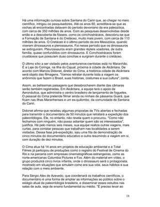 18
Há uma informação curiosa sobre Santana do Cariri que, ao chegar no meio
científico, intrigou os pesquisadores. Até os anos 60, acreditava-se que as
rochas ali encontradas datavam do período devoniano da era paleozóica,
com cerca de 350 milhões de anos. Com as pesquisas desenvolvidas desde
então e a descoberta de fósseis, como os conchostráceos, descobriu-se que
a Formação de Santana é do Cretáceo, muito mais jovem, com cerca de 110
milhões de anos. O Cretáceo é o último período da era Mesozóica, quando
viveram dinossauros e pterossauros. Foi nesse período que os dinossauros
se extinguiram. Pteurossauros eram grandes répteis voadores, de outra
família, quase confundidos com dinossauros. E Conchostráceos foram
crustáceos que possuíam duas conchas e surgiram durante o cretáceo.
O último sítio a ser visitado pelos aventureiros-cientistas está no Maranhão.
É a Laje do Coringa, na Ilha do Cajual, próxima à cidade de Alcântara. De
acordo com Marcos Didonet, diretor do Cima, a histórica cidade de Alcântara
será objeto das filmagens. "Vamos retratar durante toda a viagem os
anônimos que fazem o Brasil, suas histórias, costumes e sua cultura", conta.
Assim, as belíssimas paisagens que desabrocharem diante das câmaras
serão também registradas. Em Alcântara, a equipe terá o apoio da
Aeronáutica, que administra o centro brasileiro de lançamento de foguetes.
O pessoal do Cima pretende filmar ainda os ninhais de pássaros Guará, que
ficam nas Ilhas Maranhenses e um ex-quilombo, da comunidade de Santana
do Cariri.
Didonet afirma que recebeu algumas propostas de TVs abertas e fechadas
para transmitir o documentário de 50 minutos que retratará a expedição dos
paleontólogos. Ele, no entanto, não revela quem o procurou. "Como não
fechamos com ninguém, não posso adiantar quem são os interessados",
justifica. Há pelo menos seis meses, sua equipe realiza outras viagens, mais
curtas, para contatar pessoas que trabalham nas localidades a serem
visitadas. Dessa fase pré-expedição, saiu uma fita de demonstração de
cinco minutos do documentário educativo e outra resumindo a viagem em si,
com duração de dez minutos.
O Cima atua há 14 anos em projetos de educação ambiental e a Total
Filmes já participou de produções como o registro do Festival de Cinema do
Rio e na parceria com empresas cinematográficas estrangeiras, como as
norte-americanas Columbia Pictures e Fox. Além do material em vídeo, o
grupo produzirá cinco livros infantis, onde o dinossauro será o protagonista,
mostrado em situações que simulam como era sua vida, seus hábitos e sua
relação com o meio ambiente.
Para Sérgio Alex de Azevedo, que coordenará os trabalhos científicos, o
documentário é uma forma de ampliar as informações ao público sobre o
estágio atual da paleontologia brasileira, e disseminar esses estudos nas
salas de aula, seja de ensino fundamental ou médio. "É preciso levar ao
 