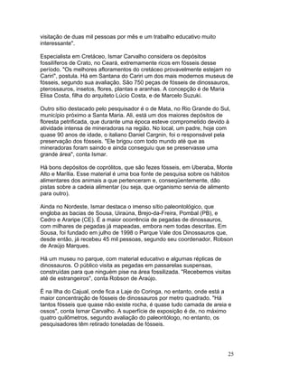 25
visitação de duas mil pessoas por mês e um trabalho educativo muito
interessante".
Especialista em Cretáceo, Ismar Carvalho considera os depósitos
fossilíferos de Crato, no Ceará, extremamente ricos em fósseis desse
período. "Os melhores afloramentos do cretáceo provavelmente estejam no
Cariri", postula. Há em Santana do Cariri um dos mais modernos museus de
fósseis, segundo sua avaliação. São 750 peças de fósseis de dinossauros,
pterossauros, insetos, flores, plantas e aranhas. A concepção é de Maria
Elisa Costa, filha do arquiteto Lúcio Costa, e de Marcelo Suzuki.
Outro sítio destacado pelo pesquisador é o de Mata, no Rio Grande do Sul,
município próximo a Santa Maria. Ali, está um dos maiores depósitos de
floresta petrificada, que durante uma época esteve comprometido devido à
atividade intensa de mineradoras na região. No local, um padre, hoje com
quase 90 anos de idade, o italiano Daniel Cargnin, foi o responsável pela
preservação dos fósseis. "Ele brigou com todo mundo até que as
mineradoras foram saindo e ainda conseguiu que se preservasse uma
grande área", conta Ismar.
Há bons depósitos de coprólitos, que são fezes fósseis, em Uberaba, Monte
Alto e Marília. Esse material é uma boa fonte de pesquisa sobre os hábitos
alimentares dos animais a que pertenceram e, conseqüentemente, dão
pistas sobre a cadeia alimentar (ou seja, que organismo servia de alimento
para outro).
Ainda no Nordeste, Ismar destaca o imenso sítio paleontológico, que
engloba as bacias de Sousa, Uiraúna, Brejo-da-Freira, Pombal (PB), e
Cedro e Araripe (CE). É a maior ocorrência de pegadas de dinossauros,
com milhares de pegadas já mapeadas, embora nem todas descritas. Em
Sousa, foi fundado em julho de 1998 o Parque Vale dos Dinossauros que,
desde então, já recebeu 45 mil pessoas, segundo seu coordenador, Robson
de Araújo Marques.
Há um museu no parque, com material educativo e algumas réplicas de
dinossauros. O público visita as pegadas em passarelas suspensas,
construídas para que ninguém pise na área fossilizada. "Recebemos visitas
até de estrangeiros", conta Robson de Araújo.
É na Ilha do Cajual, onde fica a Laje do Coringa, no entanto, onde está a
maior concentração de fósseis de dinossauros por metro quadrado. "Há
tantos fósseis que quase não existe rocha, é quase tudo camada de areia e
ossos", conta Ismar Carvalho. A superfície de exposição é de, no máximo
quatro quilômetros, segundo avaliação do paleontólogo, no entanto, os
pesquisadores têm retirado toneladas de fósseis.
 