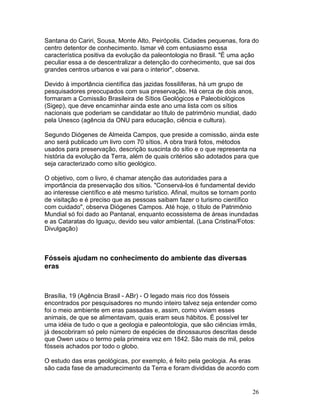 26
Santana do Cariri, Sousa, Monte Alto, Peirópolis. Cidades pequenas, fora do
centro detentor de conhecimento. Ismar vê com entusiasmo essa
característica positiva da evolução da paleontologia no Brasil. "É uma ação
peculiar essa a de descentralizar a detenção do conhecimento, que sai dos
grandes centros urbanos e vai para o interior", observa.
Devido à importância científica das jazidas fossilíferas, há um grupo de
pesquisadores preocupados com sua preservação. Há cerca de dois anos,
formaram a Comissão Brasileira de Sítios Geológicos e Paleobiológicos
(Sigep), que deve encaminhar ainda este ano uma lista com os sítios
nacionais que poderiam se candidatar ao título de patrimônio mundial, dado
pela Unesco (agência da ONU para educação, ciência e cultura).
Segundo Diógenes de Almeida Campos, que preside a comissão, ainda este
ano será publicado um livro com 70 sítios. A obra trará fotos, métodos
usados para preservação, descrição suscinta do sítio e o que representa na
história da evolução da Terra, além de quais critérios são adotados para que
seja caracterizado como sítio geológico.
O objetivo, com o livro, é chamar atenção das autoridades para a
importância da preservação dos sítios. "Conservá-los é fundamental devido
ao interesse científico e até mesmo turístico. Afinal, muitos se tornam ponto
de visitação e é preciso que as pessoas saibam fazer o turismo científico
com cuidado", observa Diógenes Campos. Até hoje, o título de Patrimônio
Mundial só foi dado ao Pantanal, enquanto ecossistema de áreas inundadas
e as Cataratas do Iguaçu, devido seu valor ambiental. (Lana Cristina/Fotos:
Divulgação)
Fósseis ajudam no conhecimento do ambiente das diversas
eras
Brasília, 19 (Agência Brasil - ABr) - O legado mais rico dos fósseis
encontrados por pesquisadores no mundo inteiro talvez seja entender como
foi o meio ambiente em eras passadas e, assim, como viviam esses
animais, de que se alimentavam, quais eram seus hábitos. É possível ter
uma idéia de tudo o que a geologia e paleontologia, que são ciências irmãs,
já descobriram só pelo número de espécies de dinossauros descritas desde
que Owen usou o termo pela primeira vez em 1842. São mais de mil, pelos
fósseis achados por todo o globo.
O estudo das eras geológicas, por exemplo, é feito pela geologia. As eras
são cada fase de amadurecimento da Terra e foram divididas de acordo com
 