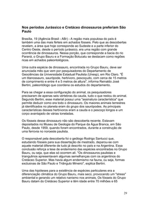 29
Nos períodos Jurássico e Cretáceo dinossauros preferiam São
Paulo
Brasília, 19 (Agência Brasil - ABr) - A região mais populosa do país é
também uma das mais férteis em achados fósseis. Pelo que as descobertas
revelam, a área que hoje corresponde ao Sudeste e a parte inferior do
Centro Oeste, desde o período jurássico, era uma região com grande
ocorrência de dinossauros. Nessa porção, que corresponde a bacia do rio
Paraná, o Grupo Bauru e a Formação Botucatu se destacam como regiões
ricas em achados paleontológicos.
Uma outra espécie de dinossauro, encontrada no Grupo Bauru, deve ser
anunciada mês que vem por pesquisadores do Departamento de
Geociências da Universidade Estadual Paulista (Unesp), em Rio Claro. "É
um titanossauro, saurópode, herbívoro, pescoçudo, com cerca de 15 metros
de comprimento e entre 4 e 5 metros de altura", informa Reinaldo José
Bertini, paleontólogo que coordena os estudos do departamento.
Para se chegar a essa configuração do animal, os pesquisadores
precisaram de apenas seis vértebras da cauda, tudo o que restou do animal.
Segundo Bertini, esse material possui uma "assinatura característica" que
permite deduzir como era todo o dinossauro. Os maiores animais terrestres
já identificados no planeta eram do grupo dos saurópodes. As principais
características desses herbívoros eram a cauda e o pescoço longos e um
corpo avantajado de várias toneladas.
Os fósseis desse dinossauro não são descoberta recente. Estavam
depositados no Museu de Geologia do Parque da Água Branca, em São
Paulo, desde 1959, quando foram encontrados, durante a construção de
uma ferrovia no noroeste paulista.
O responsável pela descoberta foi o geólogo Rodrigo Santucci que,
estudando fósseis para sua dissertação de mestrado, deparou-se com
aquele material diferente de tudo já descrito no país e na Argentina. Essa
conclusão reforça a tese de endemismo das espécies encontradas no Grupo
Bauru, ou seja, que elas só ocorrem alí. "Os dinossauros paulistas e
triangulinos apresentavam algumas semelhanças com os argentinos do
Cretáceo Superior. Mas havia algum endemismo na fauna, ou seja, formas
exclusivas de São Paulo e Triângulo Mineiro", explica Bertini.
Uma das hipóteses para a existência de espécies particulares era a
diferenciação climática do Grupo Bauru, mais seco, provocando um "stress"
ambiental e gerando um relativo nanismo nos animais. Os fósseis do Grupo
Bauru datam do Cretáceo Superior e têm idade entre 70 milhões e 65
 