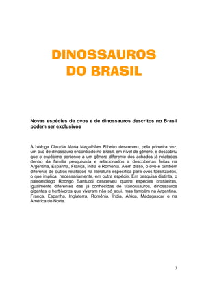 3
DINOSSAUROSDINOSSAUROSDINOSSAUROSDINOSSAUROS
DO BRASILDO BRASILDO BRASILDO BRASIL
Novas espécies de ovos e de dinossauros descritos no Brasil
podem ser exclusivos
A bióloga Claudia Maria Magalhães Ribeiro descreveu, pela primeira vez,
um ovo de dinossauro encontrado no Brasil, em nível de gênero, e descobriu
que o espécime pertence a um gênero diferente dos achados já relatados
dentro da família pesquisada e relacionados a descobertas feitas na
Argentina, Espanha, França, Índia e Romênia. Além disso, o ovo é também
diferente de outros relatados na literatura específica para ovos fossilizados,
o que implica, necessariamente, em outra espécie. Em pesquisa distinta, o
paleontólogo Rodrigo Santucci descreveu quatro espécies brasileiras,
igualmente diferentes das já conhecidas de titanossauros, dinossauros
gigantes e herbívoros que viveram não só aqui, mas também na Argentina,
França, Espanha, Inglaterra, Romênia, Índia, África, Madagascar e na
América do Norte.
 