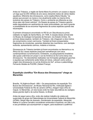 33
Antes do Triássico, a região de Santa Maria foi primeiro um oceano e depois
um lago que há 250 milhões de ano secou deixando restos de vários répteis
aquáticos. Diferente dos dinossauros, como explica Maria Cláudia, "os
peixes que povoam os mares e rios atualmente estão na mesma linha
evolutiva dos peixes do Triássico. Como o ambiente era diferente ao dos
dinos eles não foram extintos". Os fósseis de peixes do Tríassico gaúcho
estão depositados em sedimentos de maior profundidade, por isso é grande
a possibilidade de se encontrar fragmentos de outras espécies quando das
escavações.
O primeiro dinossauro encontrado no RS foi um Staurikosaurus pricei,
coletado na região de Santa Maria, em 1936. A ossada desse animal está
no Museu de Zoologia Comparada de Harvard, nos Estado Unidos. Os
animais dessa espécie, também do Triássico, não chegavam a dois metros
de comprimento e eram carnívoros. Também já foram prospectados
fragmentos de cinodontes, parentes distantes dos mamíferos, com dentição
evoluída, apresentando caninos, molares e incisivos.
Dinossauros do Triássico também já foram encontrados na Alemanha e na
África do Sul, essas espécies possuíam semelhanças com seus
contemporâneos sul-americanos. Entretanto, os pesquisadores brasileiros
são quase unânimes em propor o sul da América do Sul como berço dos
dinossauros. "As descobertas realizadas nas formações geológicas gaúchas
e aquelas que certamente serão feitas em breve, colocam como certa a
origem dos dinossauros no sul da América do Sul", arrisca o paleontólogo
Fernando Abdala da PUCRS. (Hebert França)
Expedição científica "Em Busca dos Dinossauros" chega ao
Maranhão
Brasília, 16 (Agência Brasil - ABr) - Os pesquisadores da expedição "Em
Busca dos Dinossauros", do Museu Nacional do Rio, instituição ligada à
Universidade Federal do Rio de Janeiro (UFRJ), chegam hoje à Ilha do
Cajual, no Maranhão, um dos locais onde há maior abundância de vestígios
desse grande réptil e de outros fósseis, no Brasil.
Antes de seguir para a ilha, onde vão realizar trabalho de coleta sob
supervisão do grupo de Paleontologia da Universidade Federal do Maranhão
(UFMA), Sérgio Alex de Azevedo, coordenador da expedição, Alexander
Kellner e Luciana Carvalho concederam entrevista à imprensa, em São Luís,
e aos jornalistas que acompanham a viagem, para esclarecer a polêmica
 