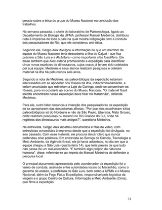 34
gerada sobre a ética do grupo do Museu Nacional na condução dos
trabalhos.
Na semana passada, o chefe do laboratório de Paleontologia, ligado ao
Departamento de Biologia da UFMA, professor Manuel Medeiros, distribuiu
nota à imprensa de todo o país na qual mostra indignação com a conduta
dos pesquisadores do Rio, que ele considerou anti-ética.
Segundo ele, Sérgio Alex divulgou a informação de que um membro da
equipe do Museu Nacional teria descoberto a Ilha do Cajual - que fica
próxima a São Luís e a Alcântara - como importante sítio fossilífero. Ele
disse também que Alex estaria promovendo a expedição para identificar
cinco novas espécies de dinossauros, cujos ossos já teriam sido coletados
por sua equipe. Medeiros e seus alunos realizam pesquisas e coletam
material na ilha há pelo menos seis anos.
Segundo a nota de Medeiros, os paleontólogos da expedição estariam
interessados em se apoderar dos fósseis da ilha, indiscriminadamente, e
teriam anunciado que retirariam a Laje do Coringa, onde se concentram os
fósseis, para incorporá-la ao acervo do Museu Nacional. "O material fóssil
inédito encontrado nessa expedição deve ficar no Maranhão", defende
Medeiros.
Para ele, outro fator denuncia a intenção dos pesquisadores da expedição
de se apropriarem das descobertas alheias. "Por que eles escolheram sítios
paleontológicos só do Nordeste e não de São Paulo, Uberaba, Mato Grosso,
onde realizam pesquisas ou mesmo no Rio Grande do Sul, onde há
registros dos dinossauros mais antigos?", questiona Medeiros.
Na entrevista, Sérgio Alex mostrou documentos e fitas de vídeo, com
entrevistas concedidas à imprensa desde que a expedição foi divulgada, no
ano passado. Com esse material, ele procura deixar claro que nunca
pretendeu criar polêmica. Em entrevista ao Serviço de Ciência, Tecnologia e
Meio Ambiente, da Agência Brasil, ele já havia adiantado, no dia em que a
equipe chegou a São Luís (quarta-feira 14), que teria provas de que tudo
não passa de um mal-entendido. "É também algo próprio da natureza
humana", disse, referindo-se ao ímpeto de Manuel Medeiros de defender a
pesquisa local.
O principal documento apresentado pelo coordenador da expedição foi o
termo de conduta, assinado entre autoridades locais do Maranhão, como o
governo do estado, a prefeitura de São Luís, bem como a UFMA e o Museu
Nacional, além da Fogo Fátuo Expedições, responsável pela logística da
viagem e o grupo Centro de Cultura, Informação e Meio Ambiente (Cima),
que filma a expedição.
 