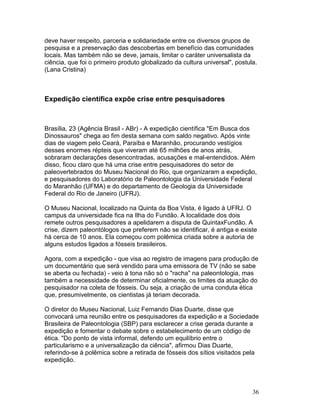 36
deve haver respeito, parceria e solidariedade entre os diversos grupos de
pesquisa e a preservação das descobertas em benefício das comunidades
locais. Mas também não se deve, jamais, limitar o caráter universalista da
ciência, que foi o primeiro produto globalizado da cultura universal", postula.
(Lana Cristina)
Expedição científica expõe crise entre pesquisadores
Brasília, 23 (Agência Brasil - ABr) - A expedição científica "Em Busca dos
Dinossauros" chega ao fim desta semana com saldo negativo. Após vinte
dias de viagem pelo Ceará, Paraíba e Maranhão, procurando vestígios
desses enormes répteis que viveram até 65 milhões de anos atrás,
sobraram declarações desencontradas, acusações e mal-entendidos. Além
disso, ficou claro que há uma crise entre pesquisadores do setor de
paleovertebrados do Museu Nacional do Rio, que organizaram a expedição,
e pesquisadores do Laboratório de Paleontologia da Universidade Federal
do Maranhão (UFMA) e do departamento de Geologia da Universidade
Federal do Rio de Janeiro (UFRJ).
O Museu Nacional, localizado na Quinta da Boa Vista, é ligado à UFRJ. O
campus da universidade fica na Ilha do Fundão. A localidade dos dois
remete outros pesquisadores a apelidarem a disputa de QuintaxFundão. A
crise, dizem paleontólogos que preferem não se identificar, é antiga e existe
há cerca de 10 anos. Ela começou com polêmica criada sobre a autoria de
alguns estudos ligados a fósseis brasileiros.
Agora, com a expedição - que visa ao registro de imagens para produção de
um documentário que será vendido para uma emissora de TV (não se sabe
se aberta ou fechada) - veio à tona não só o "racha" na paleontologia, mas
também a necessidade de determinar oficialmente, os limites da atuação do
pesquisador na coleta de fósseis. Ou seja, a criação de uma conduta ética
que, presumivelmente, os cientistas já teriam decorada.
O diretor do Museu Nacional, Luiz Fernando Dias Duarte, disse que
convocará uma reunião entre os pesquisadores da expedição e a Sociedade
Brasileira de Paleontologia (SBP) para esclarecer a crise gerada durante a
expedição e fomentar o debate sobre o estabelecimento de um código de
ética. "Do ponto de vista informal, defendo um equilíbrio entre o
particularismo e a universalização da ciência", afirmou Dias Duarte,
referindo-se à polêmica sobre a retirada de fósseis dos sítios visitados pela
expedição.
 