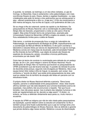37
A querela, na verdade, se restringiu a um dos sítios visitados, a Laje do
Coringa, no Maranhão. Esse é certamente o sítio paleontológico com mais
ocorrências fósseis do país. Ossos, dentes e vegetais fossilizados - ou seja,
cristalizados pela ação do tempo e dos sedimentos que se sobrepuseram a
eles - afloram praticamente a olho nu. A laje tem 1,5 Km de comprimento e
600 metros de largura, fica na Ilha do Cajual, a 20 quilômetros de São Luís.
Só se chega à ilha de catamarã, saindo da capital ou de Alcântara. Os
pesquisadores do Museu Nacional, sob a coordenação do paleontólogo
Sérgio Alex de Azevedo, programaram a visita ao sítio para o final da
viagem. Mas antes firmaram termo de compromisso, assinado pela
Universidade Federal do Maranhão (UFMA) e órgãos do estado, no qual
ficou estabelecido limites para a coleta de fósseis.
Pelo termo, o controle da prospecção ficou a cargo do Laboratório de
Paleontologia, do departamento de Biologia da UFMA, especificamente sob
a coordenação de Manuel Alfredo de Medeiros. É ele quem coordena o
laboratório e estudos feitos por alunos do departamento na Laje do Coringa.
Medeiros conclui em março tese de doutorado, pela Universidade Federal
do Rio Grande do Sul (UFRGS), cujo objeto de estudo são fósseis de
espécies de dinossauros, peixes, crocodilos e troncos petrificados,
encontrados por ele desde 1997.
Outro item do termo de conduta é a autorização para retirada de um pedaço
da laje, de 2m x 2m, para integrar o acervo do Museu Nacional. Houve
declarações de Sérgio Alex na imprensa que levaram os pesquisadores da
UFMA acreditarem que ele levaria toda laje. A questão da retirada foi ponto
de discórdia ainda porque, segundo nota divulgada por Medeiros, Alex e sua
equipe teriam feito visitas à ilha do Cajual, no passado, sem avisar. Isso
contrariou o "acordo de ética" que existe entre pesquisadores da área, pelo
qual as coletas fora do território de atuação são feitas em parceria com os
estudiosos locais.
O próprio diretor do Museu Nacional defende a parceria. "Deve haver
respeito, parceria e solidariedade entre pesquisadores", disse. Dias Duarte
afirmou também que não está desatento aos rumores levantados acerca da
expedição, mas preferiu não se pronunciar a respeito. "Sei que houve
tensões, mas não posso ajuizar. Isso é próprio das relações humanas e não
pode ser regulamentado por lei, decreto ou algo assim". O diretor, no
entanto, se furtou a defender diretamente seus pares ou, muito menos a
acusá-los.
A equipe da UFMA se indignou por não ter sido citada pelos pesquisadores
da expedição, quando falaram sobre os estudos em andamento na ilha e
também porque teria ficado subentendido que a Laje do Coringa seria uma
descoberta de paleontólogos do Museu Nacional. Alex se defende e garante
que jamais declarou algo nesse sentido. Medeiros o acusa de dissimulação
 