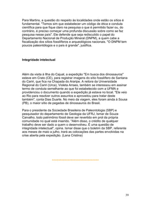 39
Para Martins, a questão do respeito às localidades onde estão os sítios é
fundamental. "Temos sim que estabelecer um código de ética e conduta
científica para que fique claro na pesquisa o que é permitido fazer ou, do
contrário, é preciso começar uma profunda discussão sobre como se faz
pesquisa nesse país". Ele defende que seja rediscutido o papel do
Departamento Nacional de Produção Mineral (DNPM), a quem cabe a
fiscalização dos sítios fossilíferos e arqueológicos nacionais. "O DNPM tem
poucos paleontólogos e o país é grande", justifica.
Integridade intelectual
Além da visita à Ilha do Cajual, a expedição "Em busca dos dinossauros"
esteve em Crato (CE), para registrar imagens do sítio fossilífero de Santana
do Cariri, que fica na Chapada do Araripe. A reitora da Universidade
Regional do Cariri (Urca), Violeta Arraes, também se interessou em assinar
termo de conduta semelhante ao que foi estabelecido com a UFMA e
providenciou o documento quando a expedição já estava no local. "Ela veio
ao Rio para resolver outros assuntos e aproveitou para tratar deste
também", conta Dias Duarte. No meio da viagem, eles foram ainda à Sousa
(PB), o maior sítio de pegadas de dinossauros do Brasil.
Para o presidente da Sociedade Brasileira de Paleontologia (SBP) e
pesquisador do departamento de Geologia da UFRJ, Ismar de Souza
Carvalho, todo patrimônio fóssil deve ser revertido em prol da própria
comunidade no qual está inserido. "Além disso, o crédito de qualquer
trabalho deve ser dado a quem o desenvolveu. É uma questão de
integridade intelectual", opina. Ismar disse que o boletim da SBP, referente
aos meses de maio a julho, trará as colocações das partes envolvidas na
crise aberta pela expedição. (Lana Cristina)
******************************
 