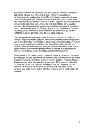 5
encontrado também em Peirópolis, ele ainda precisa terminar a descrição
dos bichos e batizá-los. "O normal é que o nome evoque alguma
particularidade do local onde o animal foi encontrado, ou que tenha a ver
com a unidade geológica, ou alguma característica do próprio fóssil, mas
não é tão fácil quanto parece", explica. É tarefa, segundo ele, que consumirá
praticamente o primeiro semestre deste ano. Ele mostrou as conclusões
sobre as três novas espécies ao defender sua tese de mestrado em janeiro
último, pelo departamento de Geologia Aplicada da Universidade Estadual
Paulista (Unesp). O material estudado refere-se a vértebras de cauda e
vértebras dorsais e de fragmentos do íleo, osso da bacia.
Ovos e esqueletos fossilizados, como é o caso do estudo de Claudia e
Rodrigo, respectivamente, obrigam ao desenvolvimento de metodologias de
estudo diferenciadas. Mas ambas as pesquisas apresentam algo em comum
entre si e entre praticamente tudo o que é objeto da paleontologia, pois
retratam parte dos animais e dos vestígios fósseis que pertenceram a uma
época remota, e que ficaram preservados nas rochas. São estudos que,
embora respondam a muitas questões, suscitam tantas outras.
Para Claudia, o fato de ter ocorrido no Brasil o ovo de um saurópode, esse
grande grupo ao qual pertenciam os titanossauros, diferentemente de outros
ovos já descritos, pode indicar que aqui viveram espécies muito particulares
desses animais e por que não dizer endêmicas. "Pela idade do material e
por tratar-se de um novo gênero, isto corrobora o fato de que é um ovo
diferente de outros já encontrados no mundo", diz. Mas essa é uma
pergunta que pede muitos outros estudos, inclusive com a colaboração da
geologia.
 