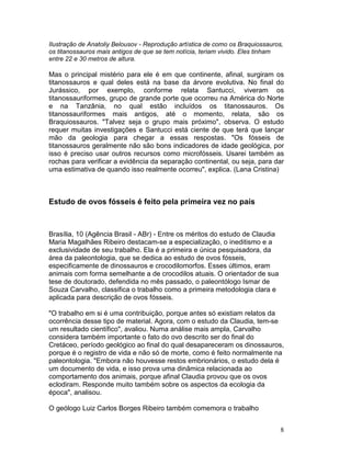 8
Ilustração de Anatoliy Belousov - Reprodução artística de como os Braquiossauros,
os titanossauros mais antigos de que se tem notícia, teriam vivido. Eles tinham
entre 22 e 30 metros de altura.
Mas o principal mistério para ele é em que continente, afinal, surgiram os
titanossauros e qual deles está na base da árvore evolutiva. No final do
Jurássico, por exemplo, conforme relata Santucci, viveram os
titanossauriformes, grupo de grande porte que ocorreu na América do Norte
e na Tanzânia, no qual estão incluídos os titanossauros. Os
titanossauriformes mais antigos, até o momento, relata, são os
Braquiossauros. "Talvez seja o grupo mais próximo", observa. O estudo
requer muitas investigações e Santucci está ciente de que terá que lançar
mão da geologia para chegar a essas respostas. "Os fósseis de
titanossauros geralmente não são bons indicadores de idade geológica, por
isso é preciso usar outros recursos como microfósseis. Usarei também as
rochas para verificar a evidência da separação continental, ou seja, para dar
uma estimativa de quando isso realmente ocorreu", explica. (Lana Cristina)
Estudo de ovos fósseis é feito pela primeira vez no país
Brasília, 10 (Agência Brasil - ABr) - Entre os méritos do estudo de Claudia
Maria Magalhães Ribeiro destacam-se a especialização, o ineditismo e a
exclusividade de seu trabalho. Ela é a primeira e única pesquisadora, da
área da paleontologia, que se dedica ao estudo de ovos fósseis,
especificamente de dinossauros e crocodilomorfos. Esses últimos, eram
animais com forma semelhante a de crocodilos atuais. O orientador de sua
tese de doutorado, defendida no mês passado, o paleontólogo Ismar de
Souza Carvalho, classifica o trabalho como a primeira metodologia clara e
aplicada para descrição de ovos fósseis.
"O trabalho em si é uma contribuição, porque antes só existiam relatos da
ocorrência desse tipo de material. Agora, com o estudo da Claudia, tem-se
um resultado científico", avaliou. Numa análise mais ampla, Carvalho
considera também importante o fato do ovo descrito ser do final do
Cretáceo, período geológico ao final do qual desapareceram os dinossauros,
porque é o registro de vida e não só de morte, como é feito normalmente na
paleontologia. "Embora não houvesse restos embrionários, o estudo dela é
um documento de vida, e isso prova uma dinâmica relacionada ao
comportamento dos animais, porque afinal Claudia provou que os ovos
eclodiram. Responde muito também sobre os aspectos da ecologia da
época", analisou.
O geólogo Luiz Carlos Borges Ribeiro também comemora o trabalho
 