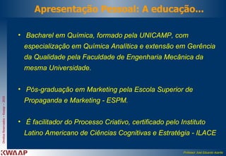 Bacharel em Química, formado pela UNICAMP, com especialização em Química Analítica e extensão em Gerência da Qualidade pela Faculdade de Engenharia Mecânica da mesma Universidade.   Pós-graduação em Marketing pela Escola Superior de Propaganda e Marketing - ESPM.  É facilitador do Processo Criativo, certificado pelo Instituto Latino Americano de Ciências Cognitivas e Estratégia - ILACE Apresentação Pessoal: A educação... 