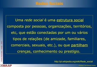 Redes Sociais Uma  rede social  é uma  estrutura social  composta por pessoas, organizações, territórios, etc, que estão conectadas por um ou vários tipos de relações (de amizade, familiares, comerciais, sexuais, etc.), ou que  partilham  crenças, conhecimento ou prestígio.  http://pt.wikipedia.org/wiki/Rede_social 