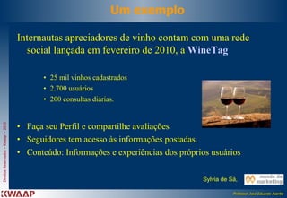Um exemplo Internautas apreciadores de vinho contam com uma rede social lançada em fevereiro de 2010, a  WineTag   25 mil vinhos cadastrados  2.700 usuários 200 consultas diárias.  Faça seu Perfil e compartilhe avaliações  Seguidores tem acesso às informações postadas. Conteúdo: Informações e experiências dos próprios usuários  Sylvia de Sá,  