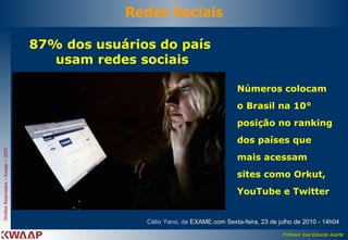 87% dos usuários do país  usam redes sociais Célio Yano, de  EXAME.com  Sexta-feira, 23 de julho de 2010 - 14h04  Redes Sociais Números colocam o Brasil na 10° posição no ranking dos países que mais acessam sites como Orkut, YouTube e Twitter  