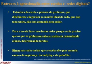 Entraves à aproximação entre escolas e  redes digitais?  Estrutura da escola e postura do professor, que dificilmente chegariam ao modelo ideal de rede, que  não tem centro, não tem comando nem poder .  Para a escola fazer uso dessas redes porque seria preciso que os que os  professores não se sentissem comandando alunos, determinando tarefas .  Riscos  nas redes sociais que a escola não quer assumir, como o da segurança, do bullying e da pedofilia.. http://veja.abril.com.br/noticia/educacao/por-que-professores-e-escolas-nao-caem-nas-redes-sociais  