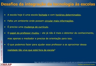 Desafios da integração da tecnologia às escolas A escola hoje é uma escola  fechada  e com  horários determinados .  Falta um ambiente onde possam  circular mais informações .  É preciso uma  mudança de currículo .  O  papel do professor mudou  – ele já não é mais o detentor do conhecimento, mas apenas o mediador e precisa de orientação para isso.  O que podemos fazer para ajudar esse professor a se aproximar dessa  realidade tão viva que está fora da escola ?  http://veja.abril.com.br/noticia/educacao/a-educacao-nao-pode-mais-ser-planejada-na-era-de-gutemberg 