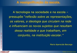 A ressignificação da escola. A tecnologia na sociedade e na escola – pressupõe “ reflexão sobre as representações, os valores, a ideologia que circulam na rede e influenciam os novos sujeitos que resultam dessa realidade e que trabalham, em conjunto, na instituição escolar.” Maria Aparecida Baccega 