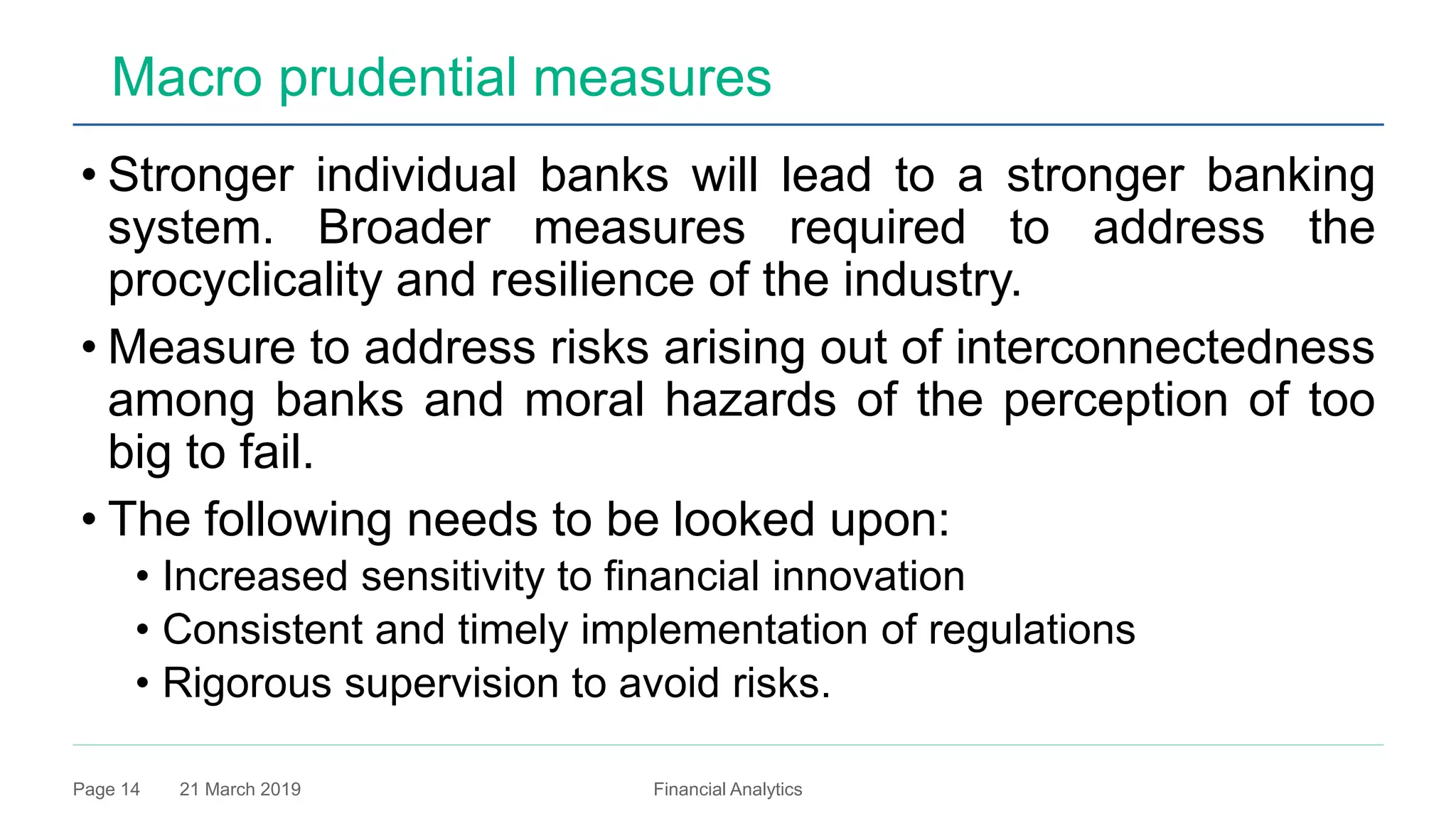 21 March 2019 Financial AnalyticsPage 14
Macro prudential measures
• Stronger individual banks will lead to a stronger banking
system. Broader measures required to address the
procyclicality and resilience of the industry.
• Measure to address risks arising out of interconnectedness
among banks and moral hazards of the perception of too
big to fail.
• The following needs to be looked upon:
• Increased sensitivity to financial innovation
• Consistent and timely implementation of regulations
• Rigorous supervision to avoid risks.
 