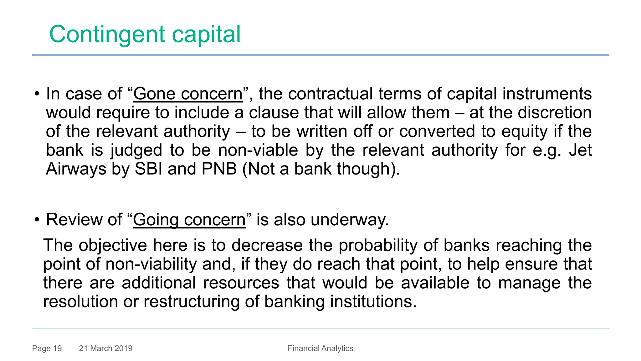 21 March 2019 Financial AnalyticsPage 19
Contingent capital
• In case of “Gone concern”, the contractual terms of capital instruments
would require to include a clause that will allow them – at the discretion
of the relevant authority – to be written off or converted to equity if the
bank is judged to be non-viable by the relevant authority for e.g. Jet
Airways by SBI and PNB (Not a bank though).
• Review of “Going concern” is also underway.
The objective here is to decrease the probability of banks reaching the
point of non-viability and, if they do reach that point, to help ensure that
there are additional resources that would be available to manage the
resolution or restructuring of banking institutions.
 