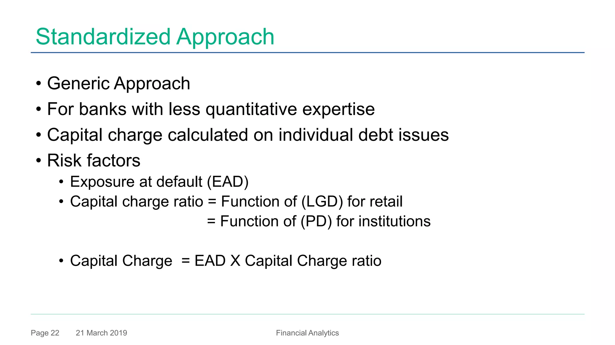 21 March 2019 Financial AnalyticsPage 22
Standardized Approach
• Generic Approach
• For banks with less quantitative expertise
• Capital charge calculated on individual debt issues
• Risk factors
• Exposure at default (EAD)
• Capital charge ratio = Function of (LGD) for retail
= Function of (PD) for institutions
• Capital Charge = EAD X Capital Charge ratio
 