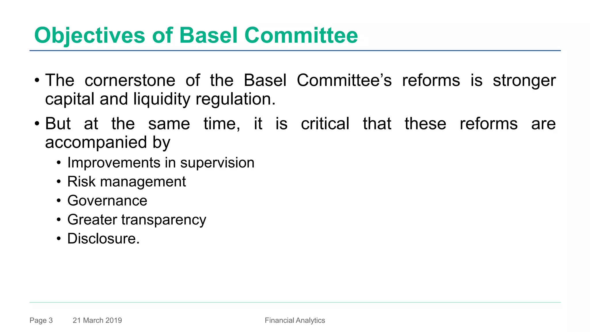 21 March 2019 Financial AnalyticsPage 3
Objectives of Basel Committee
• The cornerstone of the Basel Committee’s reforms is stronger
capital and liquidity regulation.
• But at the same time, it is critical that these reforms are
accompanied by
• Improvements in supervision
• Risk management
• Governance
• Greater transparency
• Disclosure.
 