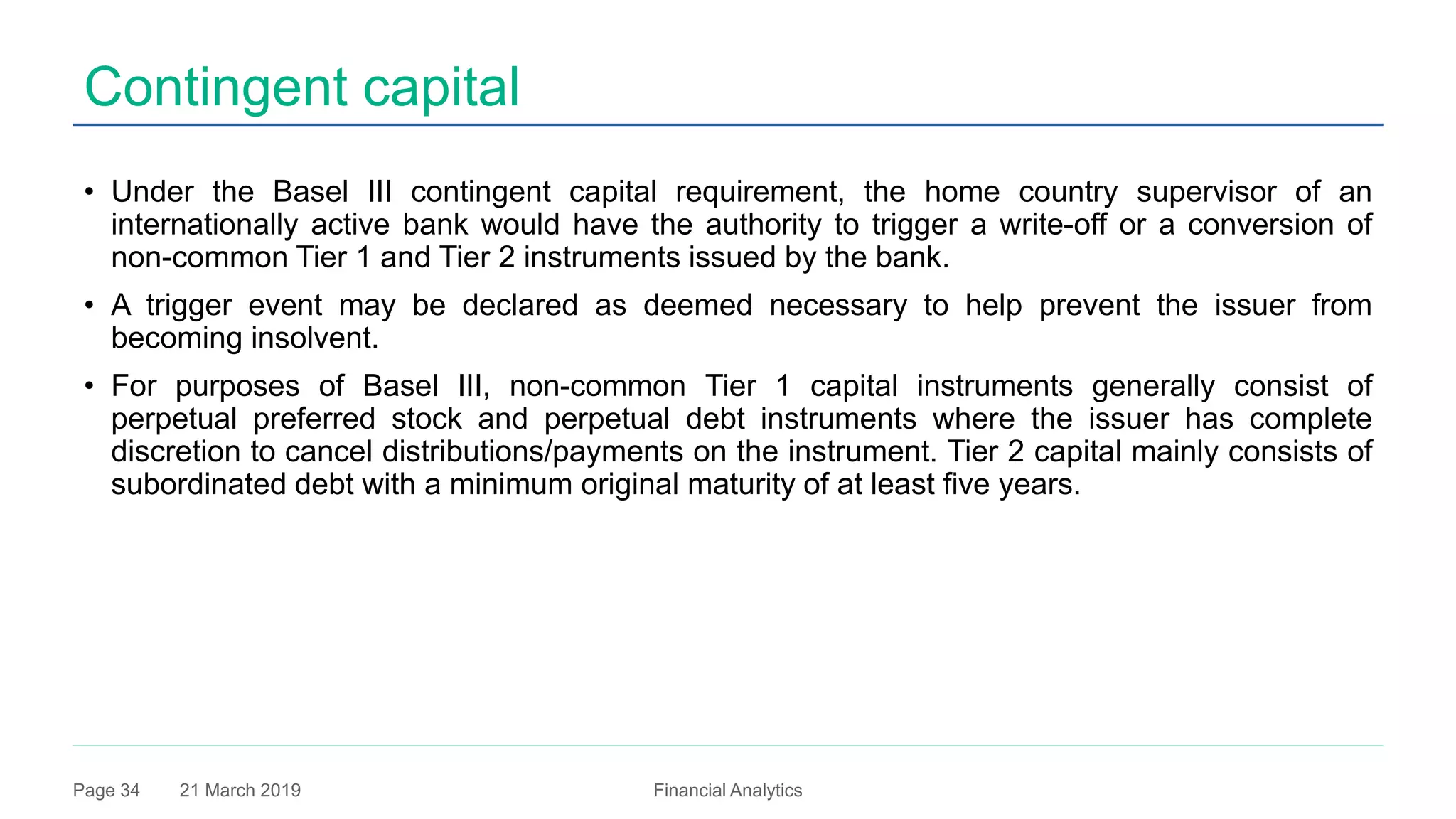 21 March 2019 Financial AnalyticsPage 34
Contingent capital
• Under the Basel III contingent capital requirement, the home country supervisor of an
internationally active bank would have the authority to trigger a write-off or a conversion of
non-common Tier 1 and Tier 2 instruments issued by the bank.
• A trigger event may be declared as deemed necessary to help prevent the issuer from
becoming insolvent.
• For purposes of Basel III, non-common Tier 1 capital instruments generally consist of
perpetual preferred stock and perpetual debt instruments where the issuer has complete
discretion to cancel distributions/payments on the instrument. Tier 2 capital mainly consists of
subordinated debt with a minimum original maturity of at least five years.
 