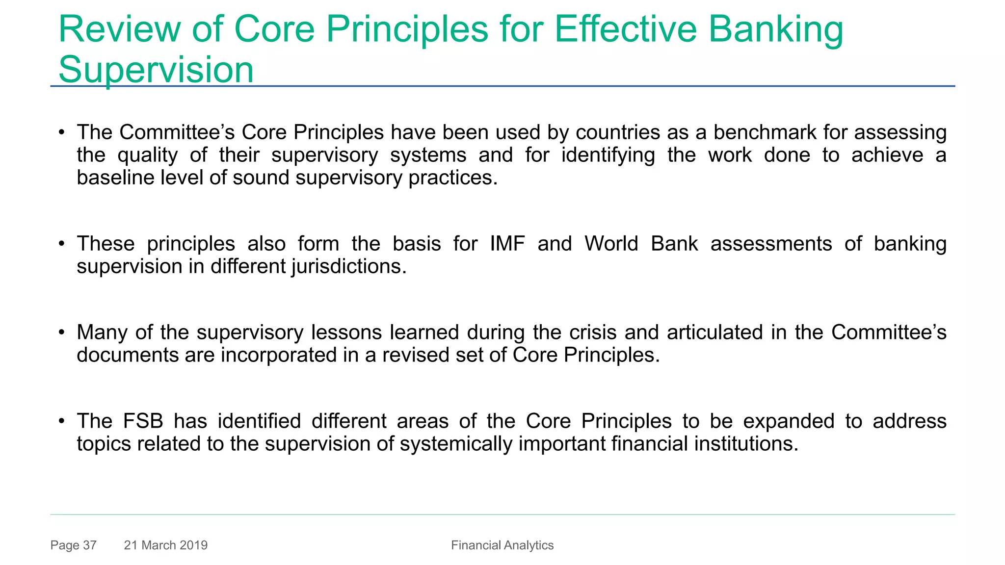 21 March 2019 Financial AnalyticsPage 37
Review of Core Principles for Effective Banking
Supervision
• The Committee’s Core Principles have been used by countries as a benchmark for assessing
the quality of their supervisory systems and for identifying the work done to achieve a
baseline level of sound supervisory practices.
• These principles also form the basis for IMF and World Bank assessments of banking
supervision in different jurisdictions.
• Many of the supervisory lessons learned during the crisis and articulated in the Committee’s
documents are incorporated in a revised set of Core Principles.
• The FSB has identified different areas of the Core Principles to be expanded to address
topics related to the supervision of systemically important financial institutions.
 
