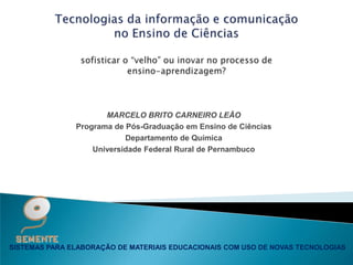 MARCELO BRITO CARNEIRO LEÃO
               Programa de Pós-Graduação em Ensino de Ciências
                           Departamento de Química
                   Universidade Federal Rural de Pernambuco




SISTEMAS PARA ELABORAÇÃO DE MATERIAIS EDUCACIONAIS COM USO DE NOVAS TECNOLOGIAS
 