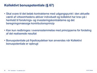 Kollektivt bonuspotentiale (§ 67)

• Skal svare til det beløb kontrakterne med udgangspunkt i den aktuelle
  værdi af virksomhedens aktiver individuelt og kollektivt har krav på i
  henhold til forsikrings- og investeringskontrakterne og det
  beregningsmæssige kontributionsprincip

• Kan kun nedbringes i overensstemmelse med principperne for fordeling
  af det realiserede resultat

• Bonuspotentiale på fripoliceydelser kan anvendes når Kollektivt
  bonuspotentiale er opbrugt




4   FAF - Kontribution - 19. september 2012                          © 2012 Deloitte
 