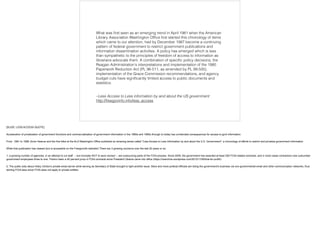 –Less Access to Less information by and about the US government
http://freegovinfo.info/less_access 
What was ﬁrst seen as an emerging trend in April 1981 when the American
Library Association Washington Ofﬁce ﬁrst started this chronology of items
which came to our attention, had by December 1987 become a continuing
pattern of federal government to restrict government publications and
information dissemination activities. A policy has emerged which is less
than sympathetic to the principles of freedom of access to information as
librarians advocate them. A combination of speciﬁc policy decisions, the
Reagan Administration's interpretations and implementation of the 1980
Paperwork Reduction Act (PL 96-511, as amended by PL 99-500),
implementation of the Grace Commission recommendations, and agency
budget cuts have signiﬁcantly limited access to public documents and
statistics.
[SLIDE: LESS ACCESS QUOTE]
!Acceleration of privatization of government functions and commercialization of government information in the 1980s and 1990s through to today has unintended consequences for access to govt information.
!From 1981 to 1998, Anne Heanue and the fine folks at the ALA Washington Office published an amazing series called "Less Access to Less Information by and about the U.S. Government", a chronology of efforts to restrict and privatize government information.
!While that publication has ceased (but is accessible on the Freegovinfo website!) There are 3 growing concerns over the last 20 years or so:
!1: a growing number of agencies, in an attempt to cut staff -- but ironically NOT to save money! -- are outsourcing parts of the FOIA process. Since 2009, the government has awarded at least 250 FOIA related contracts, and in most cases contractors now outnumber
government employees three to one. There's been a 40 percent jump in FOIA contracts since President Obama came into office (https://nsarchive.wordpress.com/2012/11/06/foia-for-profit/)
!2. The public todo about Hilary Clinton's private email server while serving as Secretary of State brought to light another issue. More and more political officials are doing the government's business via non-governmental email and other communication networks, thus
skirting FOIA laws since FOIA does not apply to private entities.
 