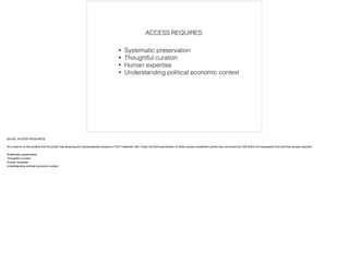 • Systematic preservation
• Thoughtful curation 
• Human expertise
• Understanding political economic context 
ACCESS REQUIRES:
[SLIDE: ACCESS REQUIRES]
!So it seems on the surface that the public has amazing and unprecedented access to FDLP materials. But I hope my brief examination of some access breakdown points has convinced you that that's not necessarily true and that access requires:
!Systematic preservation
Thoughtful curation
Human expertise
Understanding political economic context
 