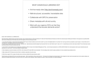 • Archive-ready sites [http://archiveready.com]
!
• Well-structured, accessible, harvestable sites
!
• Collaborate with GPO for preservation
!
• Share metadata with all and sundry
!
• Work with your agency CIO's so that they
understand that access demands action! 
WHAT CAN/SHOULD LIBRARIES DO?
[SLIDE: WHAT CAN/SHOULD LD LIBRARIES DO?]
!Given this technical, political-economic and social environment, what can federal libraries do? what should libraries do? I believe that Federal libraries and librarians are critical to the continued access to federal govt information in all its guises and can positively affect
both technical infrastructures and information policy within their agencies. Here are some ways to do that:
!1. is your site archive-ready? Is it well-structured and standards-based? Has your site been crawled by the end-of-term crawls? is your site in the WayBack Machine in its entirety? (hint: if you've got content only accessible via search engine or in the dark Web, then it's
most likely NOT in the WayBack machine and not well preserved).
2. Do your library and agency sites have site maps with ../publications and ../data directories prominently displayed? (and how about /foia? /xml or /bulk? /feed? /social? /video or /A-V? (or maybe these are sub-dirs under /pubs and /data?) This is the best way to assure
that Web archivists can harvest and preserve your data.
!3. work with GPO to submit digitized and born-digital agency publications to GPO for inclusion into the National Bibliography and FDsys -- which will assure preservation via LOCKSS-USDOCS! Bottom line is that all agencies need to assure redundant access and
preservation off of .gov servers. This will help to alleviate the fugitive problem.
!4. Share metadata and content with libraries via OAI-PMH or other methods (OSTI's batch MARC record downloads!). The more catalogs contain records for agency publications, the more accessible those publications will be.
!5. Make contacts with FDLP libraries and work with them on collections, preservation and public access.
!6. Work with your agency CIO's on agency information policy so that they understand that access demands curation!
!Federal libraries and the agencies they serve can better assure access -- after all, preservation is simply access tomorrow! -- if their sites are well-designed and standards-based, if they manage their content under the assumption that it will be crawled, collected, and
preserved and facilitate those processes, and if they work with GPO to make sure their publications, data and statistics are hosted in FDsys and described in the national bibliography.
 