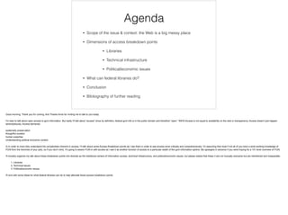 Agenda
• Scope of the issue & context: the Web is a big messy place
• Dimensions of access breakdown points
• Libraries
• Technical infrastructure
• Political/economic issues
• What can federal libraries do?
• Conclusion
• Bibliography of further reading
Good morning. Thank you for coming. And Thanks Anne for inviting me to talk to you today.
!I'm hear to talk about open access to govt information. But really I'll talk about "access" since by definition, federal govt info is in the public domain and therefore "open." IMHO Access is not equal to availability on the web or transparency. Access doesn't just happen
serendipitously. Access demands:
!systematic preservation
thoughtful curation
human expertise
Understanding political economic context
!2) in order to more fully understand the complexities inherent in access, I'll talk about some Access Breakdown points as I see them in order to see access more critically and comprehensively. I'm assuming that most if not all of you have a solid working knowledge of
FOIA from the trenches of your jobs, so if you don't mind, I'm going to weave FOIA in with access as I see it as another function of access to a particular swath of the govt information sphere. My apologies in advance if you were hoping for a 101 level overview of FOIA.
!I'll broadly organize my talk about these breakdown points into libraries as the traditional centers of information access, technical infrastructure, and political/economic issues, but please realize that these 3 are not mutually exclusive but are intertwined and inseparable.
! 1. Libraries
2. Technical issues
3. Political/economic issues
!I'll end with some ideas for what federal libraries can do to help alleviate these access breakdown points.
 