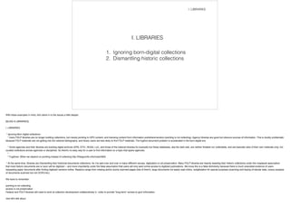 1. Ignoring born-digital collections
2. Dismantling historic collections
I. LIBRARIES
I. LIBRARIES
With these examples in mind, let's delve in to the issues a little deeper.
![SLIDE 6 LIBRARIES]
!I. LIBRARIES
!* Ignoring Born digital collections
* many FDLP libraries are no longer building collections, but merely pointing to GPO content, and licensing content from information publishers/vendors (pointing is not collecting). Agency libraries are good but obscure sources of information. This is doubly problematic
because FDLP materials are not getting into the national bibliography, and library users are less likely to find FDLP materials. The fugitive document problem is accelerated in the born-digital era.
* Some agencies and their libraries are building digital archives (EPA, DTIC, NOAA, LoC, and those of the national libraries for example) but these databases, aka the dark web, are neither findable nor collectable, and are basically silos of their own materials only, not
curated collections across agencies or disciplines. So there's no easy way for a user to find information on a topic that spans agencies.
*
* Fugitives: When we depend on pointing instead of collecting http://freegovinfo.info/node/3900
!* At the same time, libraries are Dismantling their historical documents collections. As I've said over and over in many different venues, digitization is not preservation. Many FDLP libraries are heavily weeding their historic collections under the misplaced assumption
that most historic documents are or soon will be digitized -- and more importantly under the false assumption that users will only want online access to digitized publications. We know this is a false dichotomy because there is much anecdotal evidence of users
requesting paper documents after finding digitized versions online. Reasons range from missing and/or poorly scanned pages (lots of them!), large documents not easily read online, redigitization for special purposes (scanning and keying of tabular data, corpus analysis
of documents scanned but not OCR'd etc).
!We have to remember:
!pointing is not collecting
access is not preservation
Federal and FDLP libraries still need to work at collection development collaboratively in order to provide *long-term* access to govt information.
!next let's talk about
 