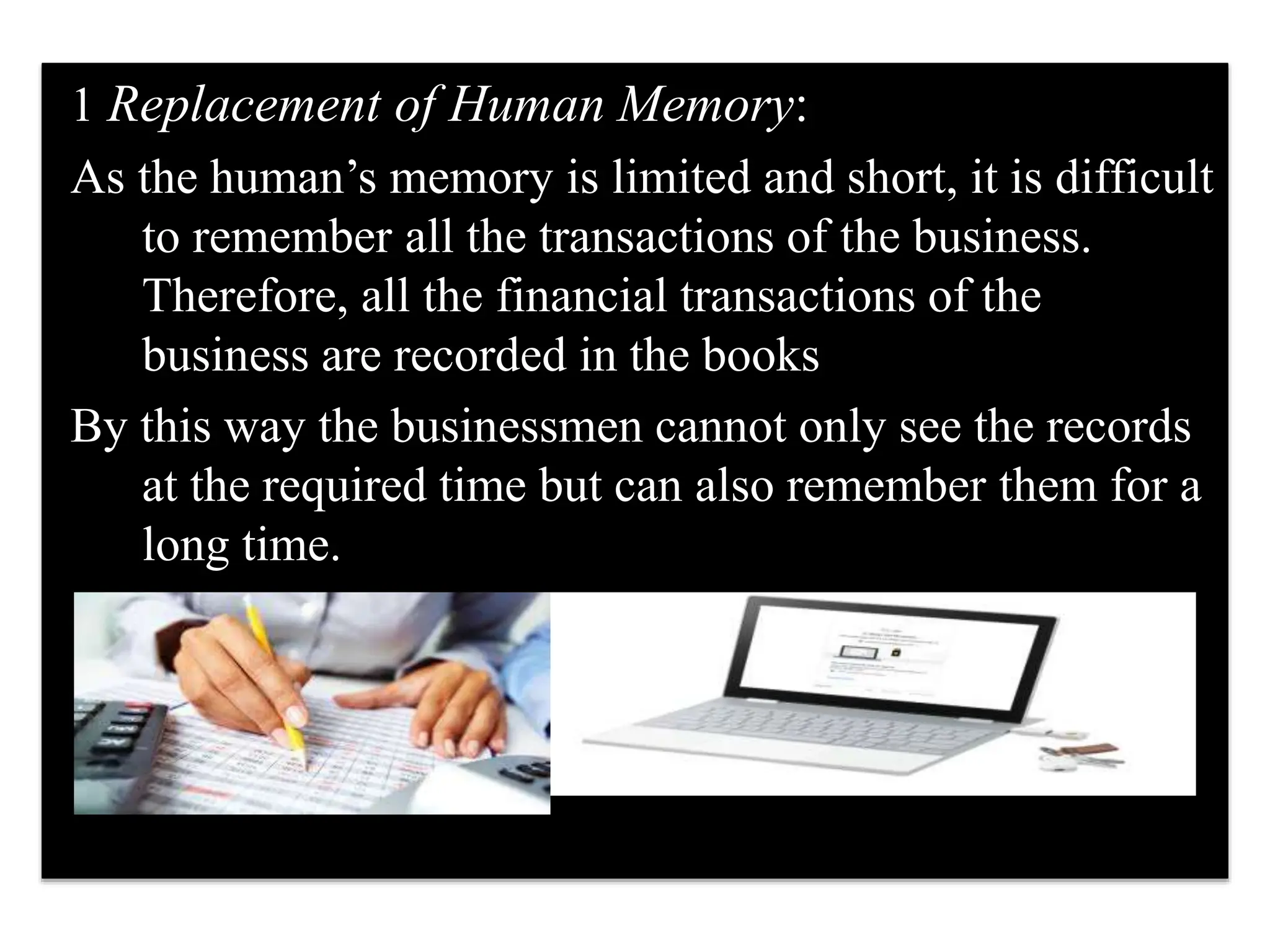 1 Replacement of Human Memory:
As the human’s memory is limited and short, it is difficult
to remember all the transactions of the business.
Therefore, all the financial transactions of the
business are recorded in the books
By this way the businessmen cannot only see the records
at the required time but can also remember them for a
long time.
 