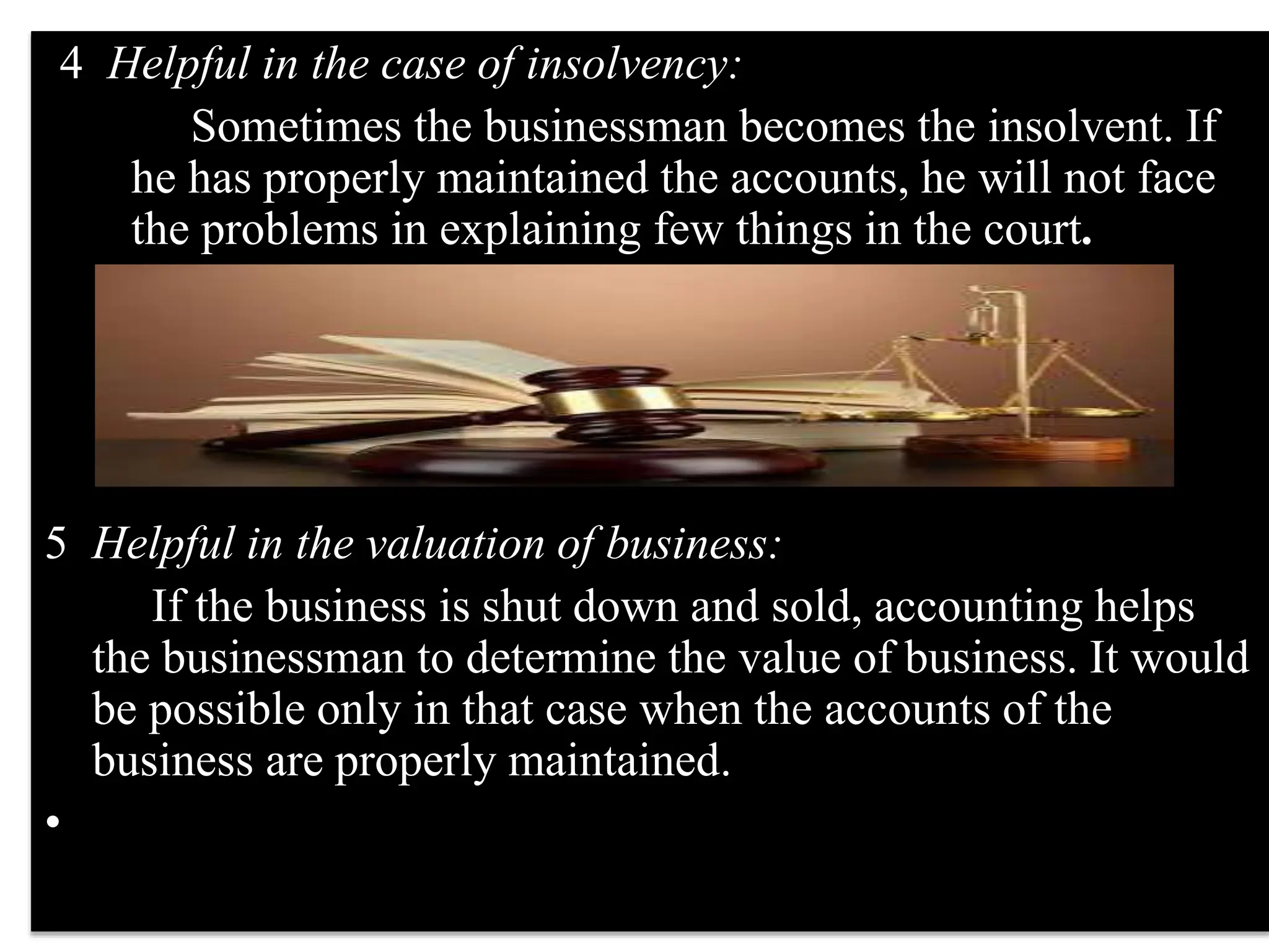 4 Helpful in the case of insolvency:
Sometimes the businessman becomes the insolvent. If
he has properly maintained the accounts, he will not face
the problems in explaining few things in the court.
5 Helpful in the valuation of business:
If the business is shut down and sold, accounting helps
the businessman to determine the value of business. It would
be possible only in that case when the accounts of the
business are properly maintained.
•
 