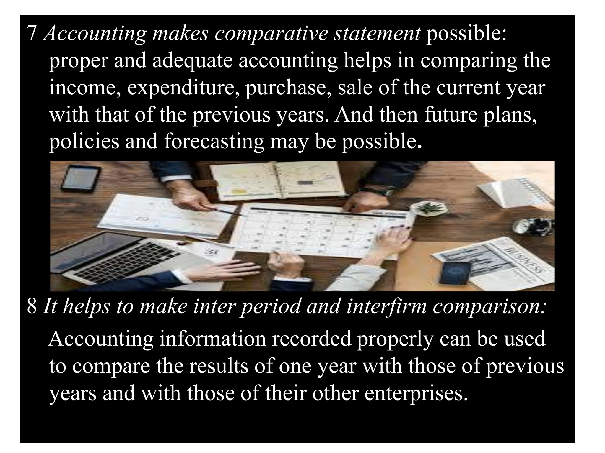 7 Accounting makes comparative statement possible:
proper and adequate accounting helps in comparing the
income, expenditure, purchase, sale of the current year
with that of the previous years. And then future plans,
policies and forecasting may be possible.
8 It helps to make inter period and interfirm comparison:
Accounting information recorded properly can be used
to compare the results of one year with those of previous
years and with those of their other enterprises.
 
