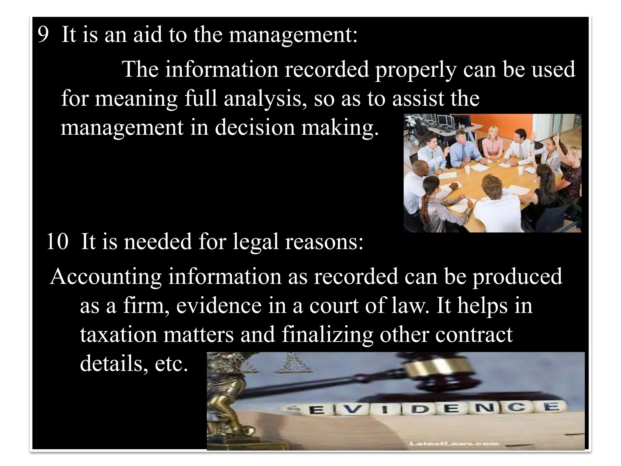 9 It is an aid to the management:
The information recorded properly can be used
for meaning full analysis, so as to assist the
management in decision making.
10 It is needed for legal reasons:
Accounting information as recorded can be produced
as a firm, evidence in a court of law. It helps in
taxation matters and finalizing other contract
details, etc.
 