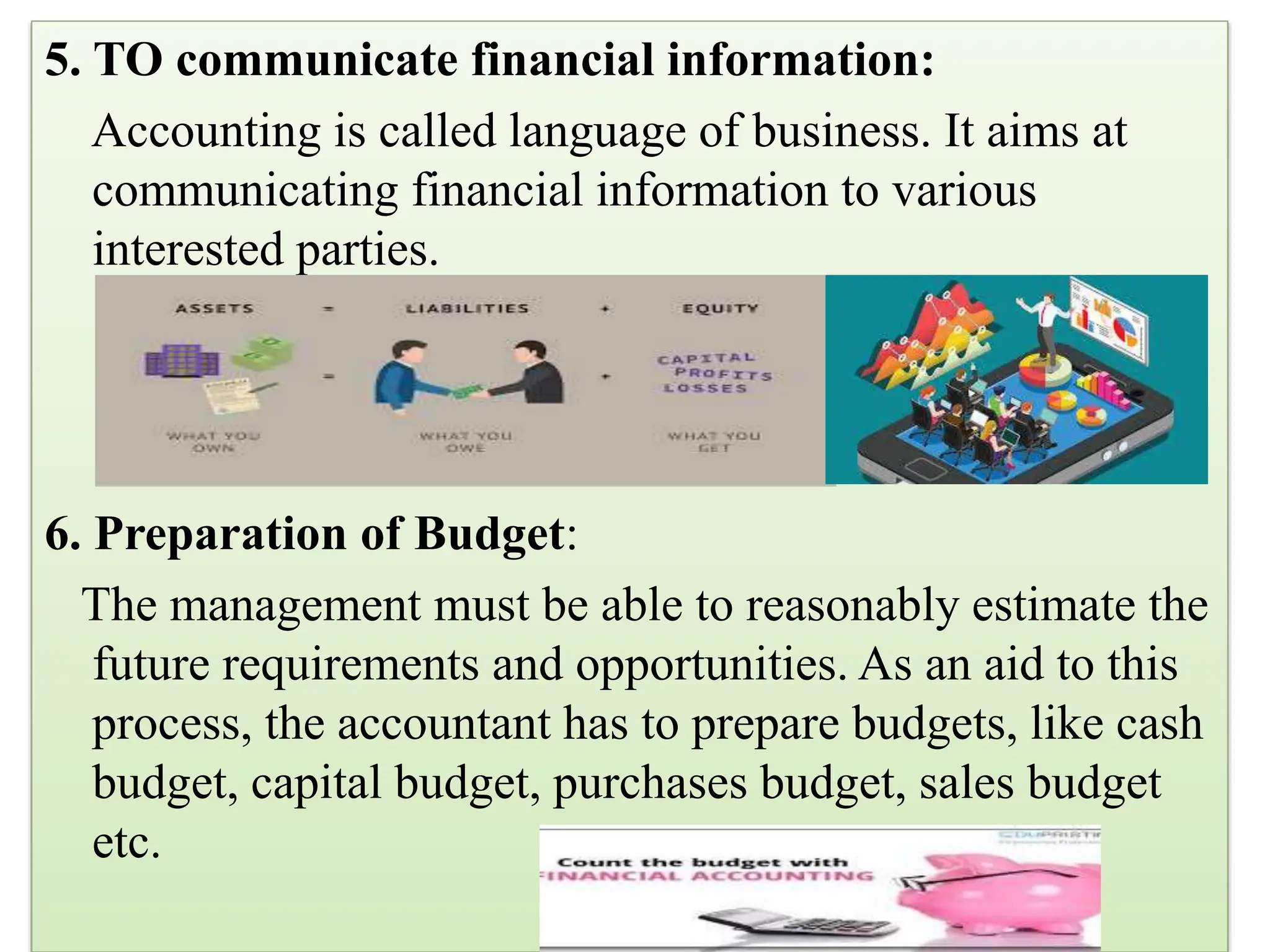 5. TO communicate financial information:
Accounting is called language of business. It aims at
communicating financial information to various
interested parties.
6. Preparation of Budget:
The management must be able to reasonably estimate the
future requirements and opportunities. As an aid to this
process, the accountant has to prepare budgets, like cash
budget, capital budget, purchases budget, sales budget
etc.
 
